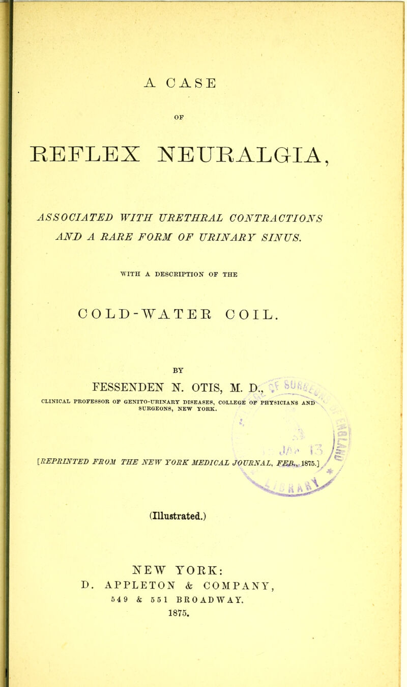 OF REFLEX NEURALGIA, ASSOCIATED WITH URETHRAL CONTRACTIONS AND A RARE FORM OF URINARY SINUS. WITH A DESCEIPTION OF THE COLD-WATEE COIL. BY FESSENDEN N, OTIS, M. D., . ’ CLINICAL PROFESSOR OF GENITO-URINARY DISEASES, COLLEGE OF PHYSICIANS AND SURGEONS, NEW YORK. [REPRINTED FROM THE NEW YORK MEDICAL JOURNAL, FED., 1875.] (Illustrated.) NEW YOEK: D. APPLETON & COMPANY, 54 9 & 551 BROADWAY. 1875.