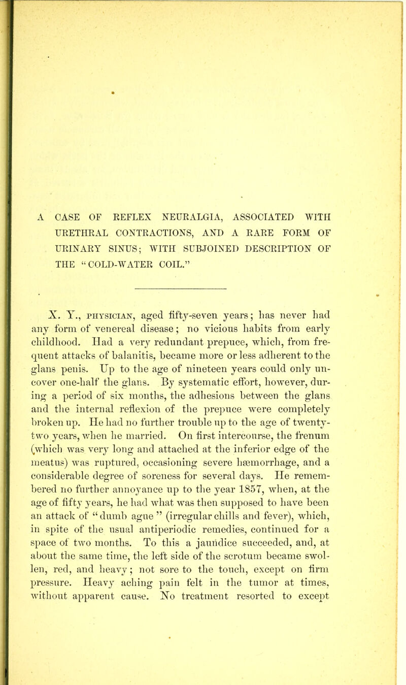 A CASE OF EEFLEX NEURALGIA, ASSOCIATED WITH URETHRAL CONTRACTIONS, AND A RARE FORM OF URINARY SINUS; WITH SUBJOINED DESCRIPTION OF THE “COLD-WATER COIL.” X. Y., PHYSICIAN, aged lifty-seYen years; lias never had any form of venereal disease; no vicious habits from early childhood. Had a very redundant prepuce, which, from fre- quent attacks of balanitis, became more or less adherent to the glans penis. Up to the age of nineteen years could only un- cover one-half the glans. By systematic etfort, however, dur- ing a period of six montlis, the adhesions between the glans and tlie internal reflexion of the prepuce were completely broken up. He had no further trouble up to the age of twenty- two years, v/hen he married. On first intercourse, the frenum (which was very long and attached at the inferior edge of the meatus) was ruptured, occasioning severe hsemorrhage, and a considerable degree of soreness for several days. lie remem- bered no further annoyance up to the year 1857, when, at the age of fifty years, he had what was then supposed to have been an attack of ‘Ulumb ague ” (irregular chills and fever), which, in spite of the usual antiperiodic remedies, continued for a space of two months. To this a jaundice succeeded, and, at about the same time, the left side of the scrotum became swol- len, red, and heavy; not sore to the touch, except on firm pressure. Heavy aching pain felt in the tumor at times, without apparent cause. Xo treatment resorted to except