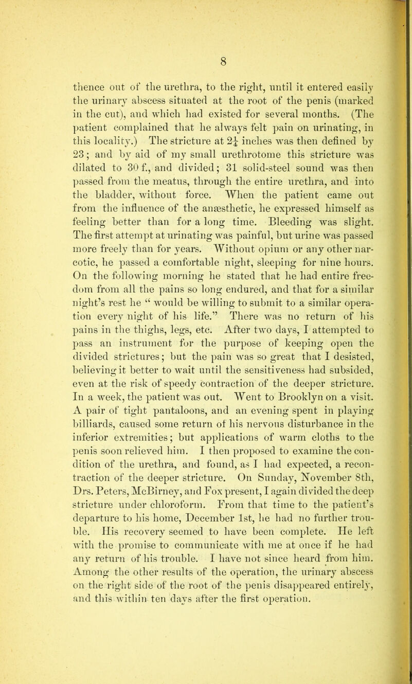thence ont of the urethra, to the right, until it entered easily the urinary abscess situated at the root of the penis (marked in the cut), and which had existed for several months. (The patient complained that he always felt pain on urinating, in this locality.) The stricture at inches was then defined by 23; and b}^ aid of my small urethrotome this stricture was dilated to 30 f., and divided; 31 solid-steel sound was then passed from the meatus, through the entire urethra, and into the bladder, without force. When the patient came out from the infiuence of the anaesthetic, he expressed himself as feeling better than for a long time. Bleeding was slight. The first attempt at urinating was painful, but urine was passed more freely than for years. Without opium or any other nar- cotic, he passed a comfortable night, sleeping for nine hours. On the following morning he stated that he had entire free- dom from all the pains so long endured, and that for a similar night’s rest he ‘‘ would be willing to submit to a similar opera- tion every night of his life.” There was no return of liis pains in the thighs, legs, etc. After two days, I attempted to pass an instrument for the purpose of keeping open the divided strictures; but the pain was so great that I desisted, believing it better to wait until the sensitiveness had subsided, even at the risk of speedy contraction of the deeper stricture. In a week, the patient was out. Went to Brooklyn on a visit. A pair of tight pantaloons, and an evening spent in playing billiards, caused some return of his nervous disturbance in the inferior extremities; but applications of warm cloths to the penis soon relieved him. I then proposed to examine the con- dition of the urethra, and found, as I had expected, a recon- traction of the deeper stricture. On Sunday, Kovember 8tli, Drs. Peters, McBirney, and Fox present, I again divided the deep stricture under chloroform. From that time to the patient’s departure to his home, December 1st, he had no further trou- ble. His recovery seemed to have been complete. He left with the promise to communicate with me at once if he had any return of his trouble. I have not since heard from him. Among the other results of the operation, the urinary abscess on the right side of the root of the penis disappeared entirely, and this within ten days after the first operation.