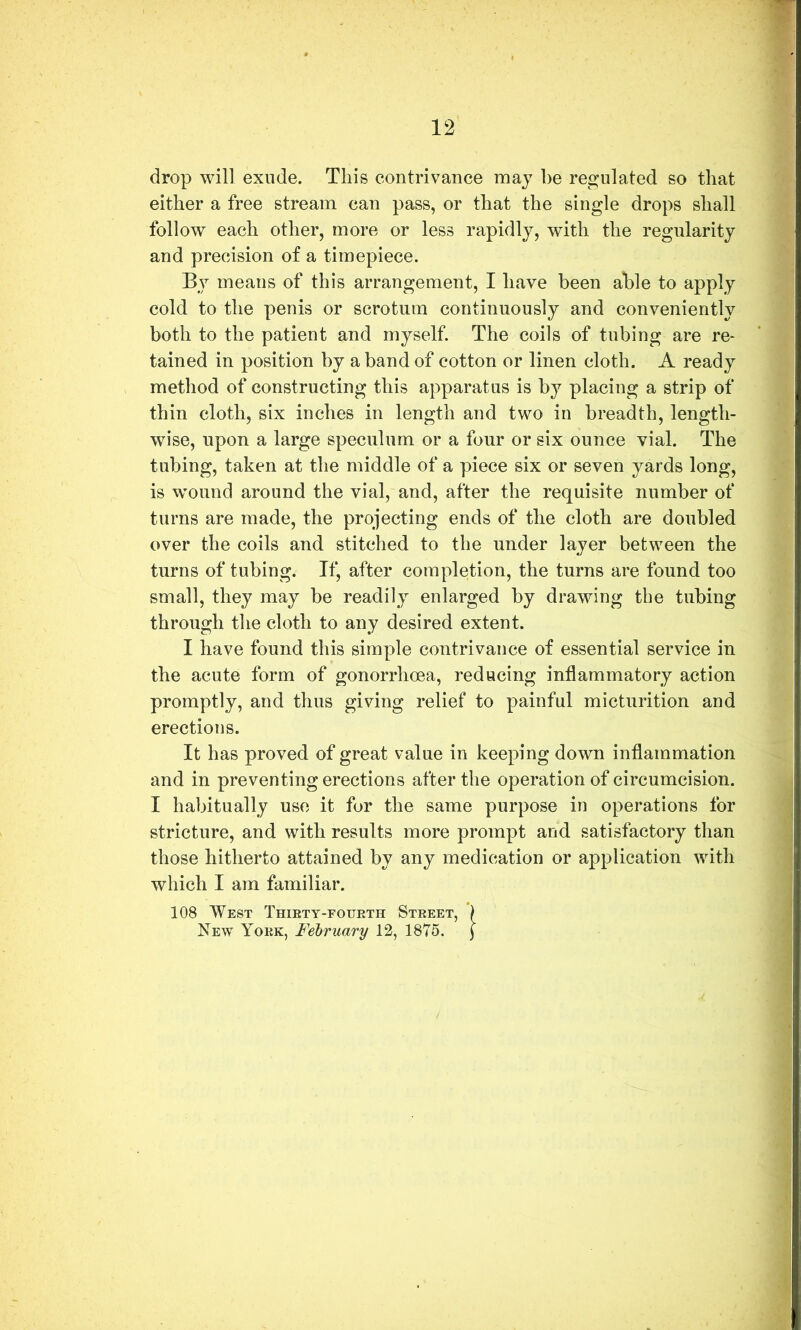 drop will exude. This contrivance may be res^ulated so that either a free stream can pass, or that the single drops shall follow each other, more or less rapidly, with the regularity and precision of a timepiece. By means of this arrangement, I have been able to apply cold to the penis or scrotum continuously and conveniently both to the patient and myself. The coils of tubing are re- tained in position by a band of cotton or linen cloth. A ready method of constructing this apparatus is by placing a strip of thin cloth, six inches in length and two in breadth, length- wise, upon a large speculum or a four or six ounce vial. The tubing, taken at the middle of a piece six or seven yards long, is wound around the vial, and, after the requisite number of turns are made, the projecting ends of the cloth are doubled over the coils and stitched to the under layer between the turns of tubing. If, after completion, the turns are found too small, they may be readily enlarged by drawing the tubing through the cloth to any desired extent. I have found this simple contrivance of essential service in the acute form of gonorrhoea, reducing inflammatory action promptly, and thus giving relief to painful micturition and erections. It has proved of great value in keeping down inflammation and in preventing erections after the operation of circumcision. I habitually use it for the same purpose in operations for stricture, and with results more prompt and satisfactory than those hitherto attained by any medication or application with which I am familiar. 108 West Thiett-eourth Street, ) New York, February 12, 1875. (