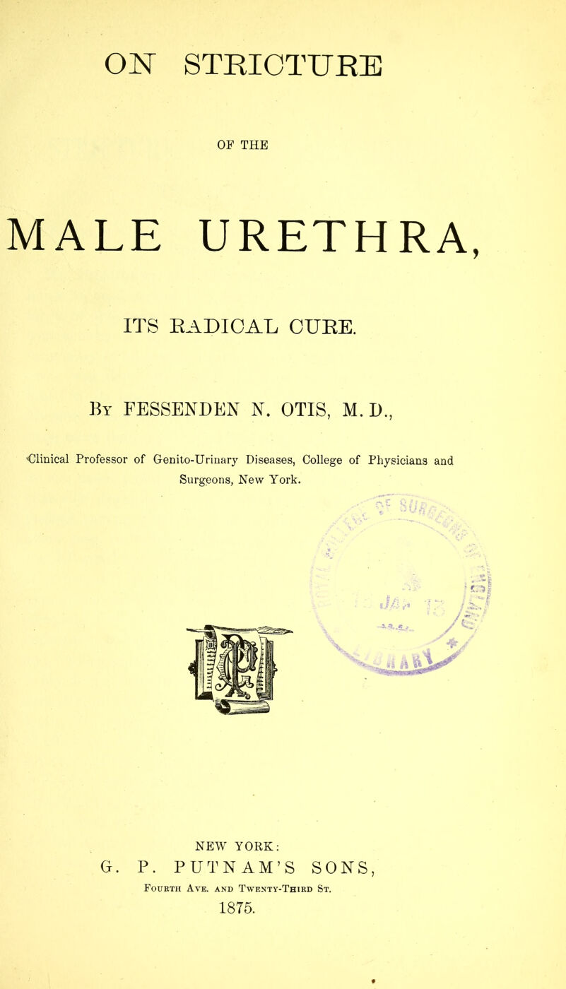 OF THE MALE URETHRA, ITS RADICAL CURE. By FESSENDEN N. OTIS, M. D., 'Clinical Professor of Genito-Urinary Diseases, College of Physicians and Surgeons, Hew York. NEW YORK: G. P. PUTNAM’S SONS, Fourth Ave. and Twenty-Third St. 1875.