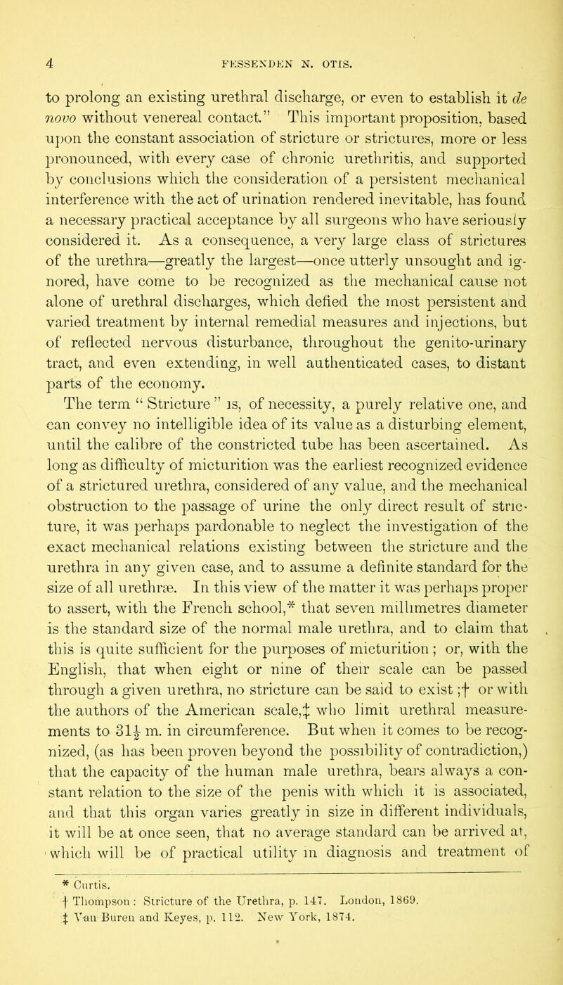 to prolong an existing urethral discharge, or even to establish it de novo without venereal contact.” This important proposition, based upon the constant association of stricture or strictures, more or less pronounced, with every case of chronic urethritis, and supported by conclusions which the consideration of a persistent mechanical interference with the act of urination rendered inevitable, has found a necessary practical acceptance by all surgeons who have seriously considered it. As a consequence, a very large class of strictures of the urethra—greatly the largest—once utterly unsought and ig- nored, have come to be recognized as the mechanical cause not alone of urethral discharges, which defied the most persistent and varied treatment by internal remedial measures and injections, but of reflected nervous disturbance, throughout the genito-urinary tract, and even extending, in well authenticated cases, to distant parts of the economy. The term “ Stricture ” is, of necessity, a purely relative one, and can convey no intelligible idea of its value as a disturbing element, until the calibre of the constricted tube has been ascertained. As long as difficulty of micturition was the earliest recognized evidence of a strictured urethra, considered of any value, and the mechanical obstruction to the passage of urine the only direct result of stric- ture, it was perhaps pardonable to neglect the investigation of the exact mechanical relations existing between the stricture and the urethra in any given case, and to assume a definite standard for the size of all urethrae. In this view of the matter it was perhaps proper to assert, with the French school,* that seven millimetres diameter is the standard size of the normal male uretlira, and to claim that this is quite sufficient for the purposes of micturition; or, with the English, that when eight or nine of their scale can be passed through a given urethra, no stricture can be said to exist ;f or with the authors of the American scale,:|; who limit urethral measure- ments to 31J m. in circumference. But when it comes to be recog- nized, (as has been proven beyond tlie possibility of contradiction,) that the capacity of the human male urethra, bears always a con- stant relation to the size of the penis with which it is associated, and that this organ varies greatly in size in different individuals, it will be at once seen, that no average standard can be arrived at, ' which will be of practical utility in diagnosis and treatment of * Curtis. f Thompson : Stricture of the Urethra, p. 147. London, 1869, t V-an Bureu and Keyes, p. 112. New York, 1874,