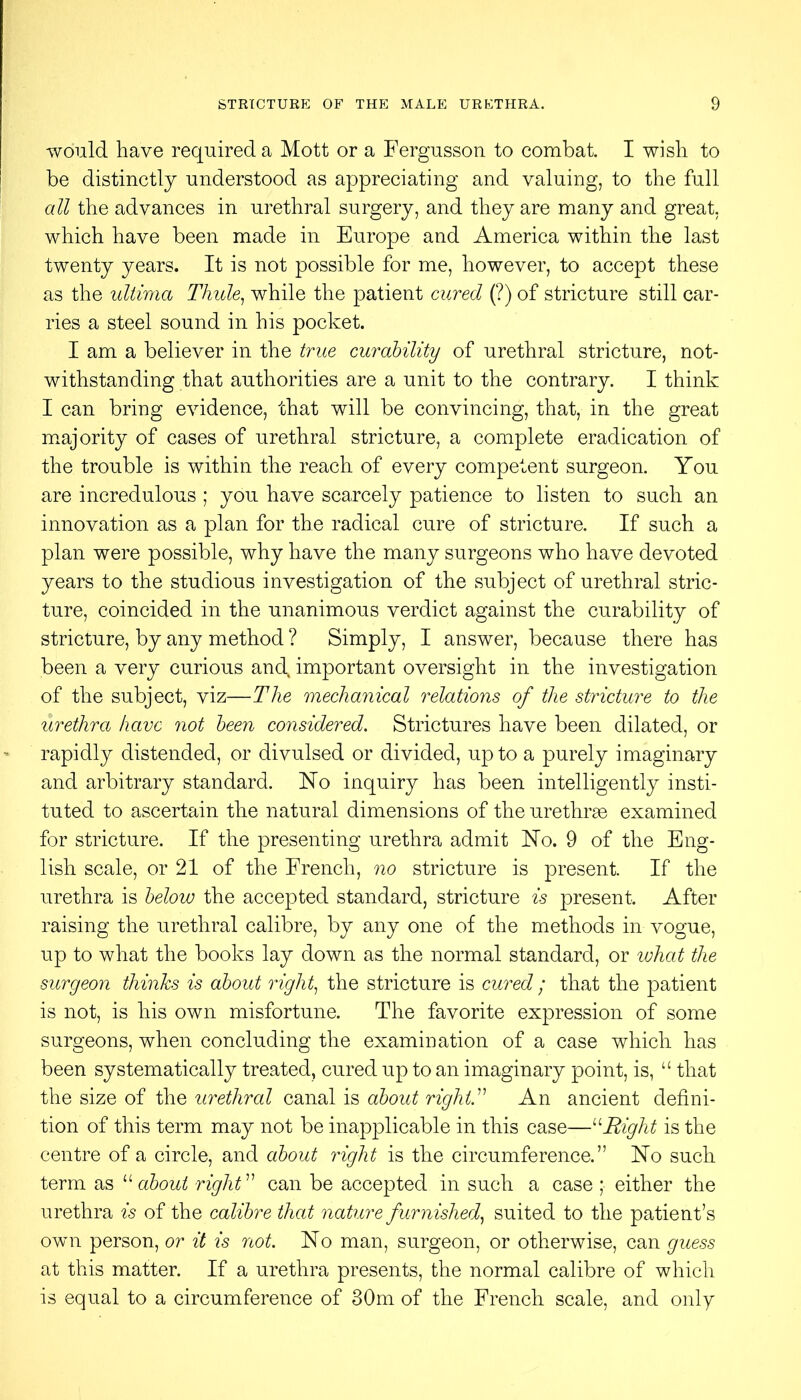 would have required a Mott or a Fergusson to combat. I wish to be distinctly understood as appreciating and valuing, to the full all the advances in urethral surgery, and they are many and great, which have been made in Europe and America within the last twenty years. It is not possible for me, however, to accept these as the ultima Thule^ while the patient cured (?) of stricture still car- ries a steel sound in his pocket. I am a believer in the true curability of urethral stricture, not- withstanding that authorities are a unit to the contrary. I think I can bring evidence, that will be convincing, that, in the great m.ajority of cases of urethral stricture, a complete eradication of the trouble is within the reach of every competent surgeon. You are incredulous ; you have scarcely patience to listen to such an innovation as a plan for the radical cure of stricture. If such a plan were possible, why have the many surgeons who have devoted years to the studious investigation of the subject of urethral stric- ture, coincided in the unanimous verdict against the curability of stricture, by any method ? Simply, I answer, because there has been a very curious and important oversight in the investigation of the subject, viz—The mechanical relations of the stricture to the urethra have not been considered. Strictures have been dilated, or rapidly distended, or divulsed or divided, up to a purely imaginary and arbitrary standard. Ho inquiry has been intelligently insti- tuted to ascertain the natural dimensions of the urethrae examined for stricture. If the presenting urethra admit Ho. 9 of the Eng- lish scale, or 21 of the French, no stricture is present. If the urethra is below the accepted standard, stricture is present. After raising the urethral calibre, by any one of the methods in vogue, up to what the books lay down as the normal standard, or what the surgeon thinks is about riglf the stricture is cured ; that the patient is not, is his own misfortune. The favorite expression of some surgeons, when concluding the examination of a case which has been systematically treated, cured up to an imaginary point, is, “ that the size of the urethral canal is about righV^ An ancient defini- tion of this term may not be inapplicable in this case—Right is the centre of a circle, and about right is the circumference.” Ho such term as about righV^ can be accepted in such a case ; either the urethra is of the calibre that nature furnished.^ suited to the patient’s own person, or it is not. Ho man, surgeon, or otherwise, can guess at this matter. If a urethra presents, the normal calibre of which is equal to a circumference of 30m of the French scale, and only