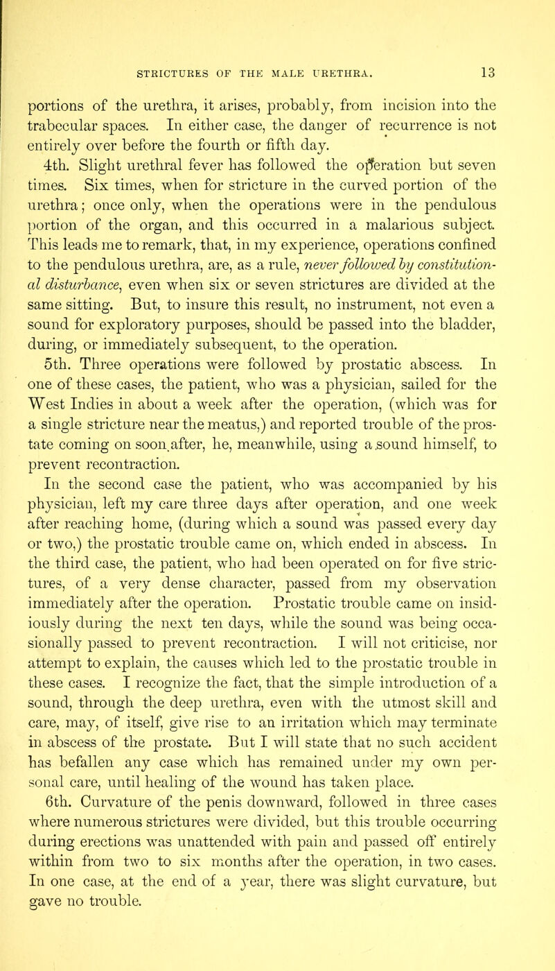 portions of the urethra, it arises, probably, from incision into the trabecular spaces. In either case, the danger of recurrence is not entirely over before the fourth or fifth day. 4th. Slight urethral fever has followed the operation but seven times. Six times, when for stricture in the curved portion of the urethra; once only, when the operations were in the pendulous portion of the organ, and this occurred in a malarious subject. This leads me to remark, that, in my experience, operations confined to the pendulous urethra, are, as a rule, never followed hy constitution- al disturbance^ even when six or seven strictures are divided at the same sitting. But, to insure this result, no instrument, not even a sound for exploratory purposes, should be passed into the bladder, during, or immediately subsequent, to the operation. 5th. Three operations were followed by prostatic abscess. In one of these cases, the patient, who was a physician, sailed for the West Indies in about a week after the operation, (which was for a single stricture near the meatus,) and reported trouble of the pros- tate coming on soon^after, he, meanwhile, using a,sound himself, to prevent recontraction. In the second case the patient, who was accompanied by his physician, left my care three days after operation, and one week after reaching home, (during which a sound was passed every day or two,) the prostatic trouble came on, which ended in abscess. In the third case, the patient, who had been operated on for five stric- tures, of a very dense character, passed from my observation immediately after the operation. Prostatic trouble came on insid- iously during the next ten days, while the sound was being occa- sionally passed to prevent recontraction. I will not criticise, nor attempt to explain, the causes which led to the prostatic trouble in these cases. I recognize the fact, that the simple introduction of a sound, through the deep urethra, even with the utmost skill and care, may, of itself, give rise to an irritation which may terminate in abscess of the prostate. But I will state that no such accident has befallen any case which has remained under my own per- sonal care, until healing of the wound has taken place. 6th. Curvature of the penis downward, followed in three cases where numerous strictures were divided, but this trouble occurring during erections was unattended with pain and passed off entirely within from two to six months after the operation, in two cases. In one case, at the end of a }'ear, there was slight curvature, but gave no trouble.