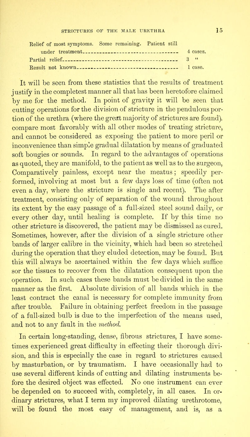 Relief of most symptoms. Some remaining. Patient still under treatment 4 cases. Partial relief 3 “ Result not known 1 case. It will be seen from these statistics that the results of treatment justify in the completest manner all that has been heretofore claimed by me for the method. In point of gravity it will be seen that cutting operations for the division of stricture in the pendulous por- tion of the urethra (where the great majority of strictures are found), compare most favorably with all other modes of treating stricture, and cannot be considered as exposing the patient to more peril or inconvenience than simple gradual dilatation by means of graduated soft bougies or sounds. In regard to the advantages of operations as quoted, they are manifold, to the patient as well as to the surgeon. Comparatively painless, except near the meatus; speedily per- formed, involving at most but a few days loss of time (often not even a day, where the stricture is single and recent). The after treatment, consisting only of separation of the wound throughout its extent by the easy passage of a full-sized steel sound daily, or every other day, until healing is complete. If by this time no other stricture is discovered, the patient may be dismissed as cured. Sometimes, however, after the division of a single stricture other bands of larger calibre in the vicinity, which had been so stretched during the operation that they eluded detection, may be found. But this will always be ascertained within the few days which suffice sor the tissues to recover from the dilatation consequent upon the operation. In such cases these bands must be divided in the same manner as the first. Absolute division of all bands which in the least contract the canal is necessary for complete immunity from after trouble. Failure in obtaining perfect freedom in the passage of a full-sized bulb is due to the imperfection of the means used, and not to any fault in the method. In certain long-standing, dense, fibrous strictures, I have some- times experienced great difficulty in effecting their thorough divi- sion, and this is especially the case in regard to strictures caused by masturbation, or by traumatism. I have occasionally had to use several different kinds of cutting and dilating instruments be- fore the desired object was effected. No one instrument can ever be depended on to succeed with, completely, in all cases. In or- dinary strictures, what I term my improved dilating urethrotome, will be found the most easy of management, and is, as a