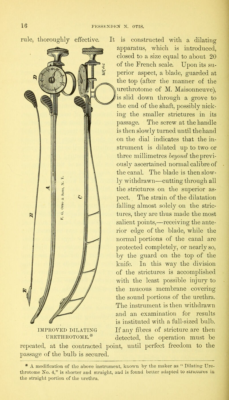 rule, tliorouglily effective. It is constructed with a dilating apparatus, which is introduced, closed to a size equal to about 20 of the French scale. Upon its su- perior aspect, a blade, guarded at the top (after the manner of the urethrotome of M. Maisonneuve), is slid down through a grove to the end of the shaft, possibly nick- ing the smaller strictures in its passage. The screw at the handle is then slowly turned until the hand on the dial indicates that the in- strument is dilated up to two or three millimetres heyond the previ- ously ascertained normal calibre of the canal. The blade is then slow- ly withdrawn—cutting through all the strictures on the superior as- pect. The strain of the dilatation falling almost solely on the stric- tures, they are thus made the most salient points,—receiving the ante- rior edge of the blade, while the normal portions of the canal are protected completely, or nearly so, by the guard on the top of the knife. In this way the division of the strictures is accomplished with the least possible injury to the mucous membrane covering the sound portions of the urethra. The instrument is then withdrawn and an examination for results is instituted with a full-sized bulb. If any fibres of stricture are then detected, the operation must be repeated, at the contracted point, until perfect freedom to the passage of the bulb is seeured. IMPROVED DILATING URETHROTOME.* * A modification of the above instrument, known by the maker as “ Dilatinp: Ure- throtome No. 4,” is sliorter and straight, and is found better adapted to strictures in the straight portion of the urethra.