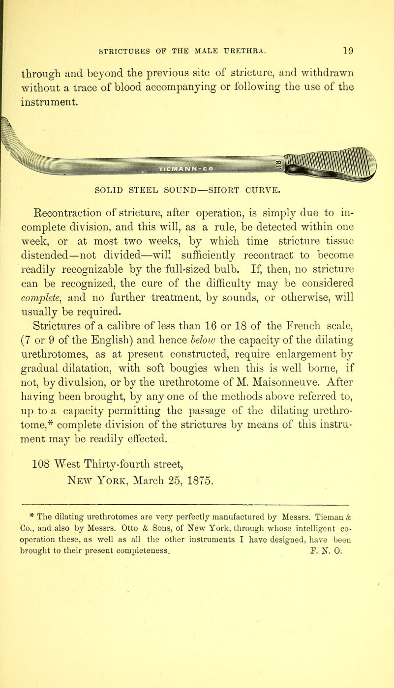 through and beyond the previous site of stricture, and withdrawn v/ithout a trace of blood accompanying or following the use of the instrument. SOLID STEEL SOUND—SHORT CURVE. Kecontraction of stricture, after operation, is simply due to in- complete division, and this will, as a rule, be detected within one week, or at most two weeks, by which time stricture tissue distended—not divided—will sufficiently recontract to become readily recognizable by the fulhsized bulb. If, then, no stricture can be recognized, the cure of the difficulty may be considered com'plete^ and no further treatment, by sounds, or otherwise, will usually be required. Strictures of a calibre of less than 16 or 18 of the French scale, (7 or 9 of the English) and hence below the capacity of the dilating urethrotomes, as at present constructed, require enlargement by gradual dilatation, with soft bougies when this is well borne, if not, by divulsion, or by the urethrotome of M. Maisonneuve. After having been brought, by any one of the methods above referred to, up to a capacity permitting the passage of the dilating urethro- tome,* complete division of the strictures by means of this instru- ment may be readily effected. 108 West Thirty-fourth street, Hew York, March 25, 1875. * The dilating urethrotomes are very perfectly manufactured by Messrs. Tieman & Co., and also by Messrs. Otto & Sous, of New York, through whose intelligent co- operation these, as well as all the other instruments I have designed, have been brought to their present completeness. E. N. 0.