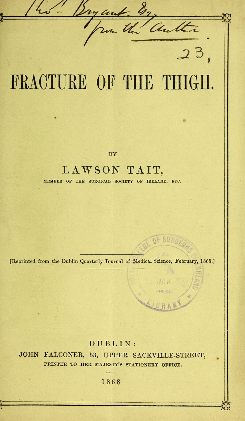 r J23 FRACTURE OF THE THIGH. BY LAWSON TAIL, MEMBEB OF THE SUKGICAL SOCIETY OF lEELAND, ETC. *■ [Reprinted from the Dublin Quarterly Journal of Medical Science, February, 1868.] DUBLIN: JOHN FALCONER, 53, UPPER SACKVILLE-STREET, ^ PRINTER TO HER MAJESTY’S STATIONERY OFFICE. 1868