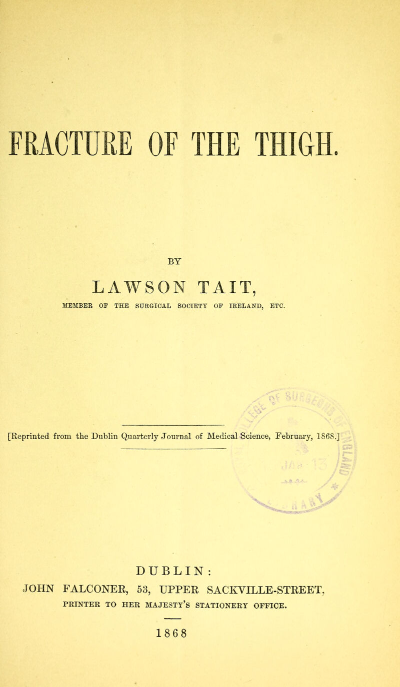 FRACTURE OF THE THIOH. BY LAWSON TAIL, MEMBEE OF THE SUKGICAL SOCIETY OF lEELAND, ETC. [Reprinted from the Dublin Quarterly Journal of Medical Science, February, 1868,] DUBLIN: JOHN FALCONER, 53, UPPER SACETILLE-STREET, PRINTER TO HER MAJESTY’S STATIONERY OFFICE. 1868