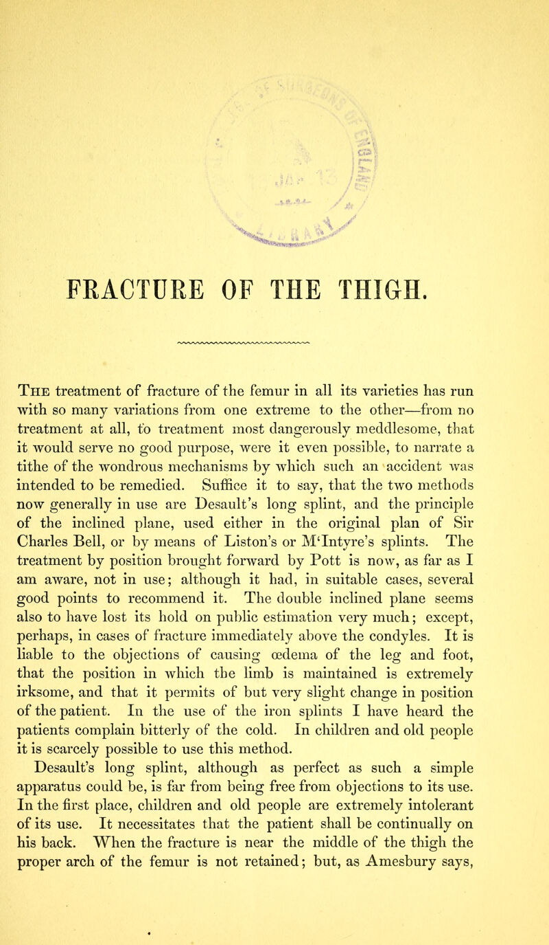 The treatment of fracture of the femur in all its varieties has run with so many variations from one extreme to the other—from no treatment at all, fo treatment most dangerously meddlesome, that it would serve no good purpose, were it even possible, to narrate a tithe of the wondrous mechanisms by which such an accident was intended to be remedied. Suffice it to say, that the two methods now generally in use are Desault’s long splint, and the principle of the inclined plane, used either in the original plan of Sir Charles Bell, or by means of Liston’s or MTntyre’s splints. The treatment by position brought forward by Pott is now, as far as I am aware, not in use; although it had, in suitable cases, several good points to recommend it. The double inclined plane seems also to have lost its hold on public estimation very much; except, perhaps, in cases of fracture immediately above the condyles. It is liable to the objections of causing oedema of the leg and foot, that the position in which the limb is maintained is extremely irksome, and that it permits of but very slight change in position of the patient. In the use of the iron splints I have heard the patients complain bitterly of the cold. In children and old people it is scarcely possible to use this method. Desault’s long splint, although as perfect as such a simple apparatus could be, is far from being free from objections to its use. In the first place, children and old people are extremely intolerant of its use. It necessitates that the patient shall be continually on his back. When the fracture is near the middle of the thigh the proper arch of the femur is not retained; but, as Amesbury says,