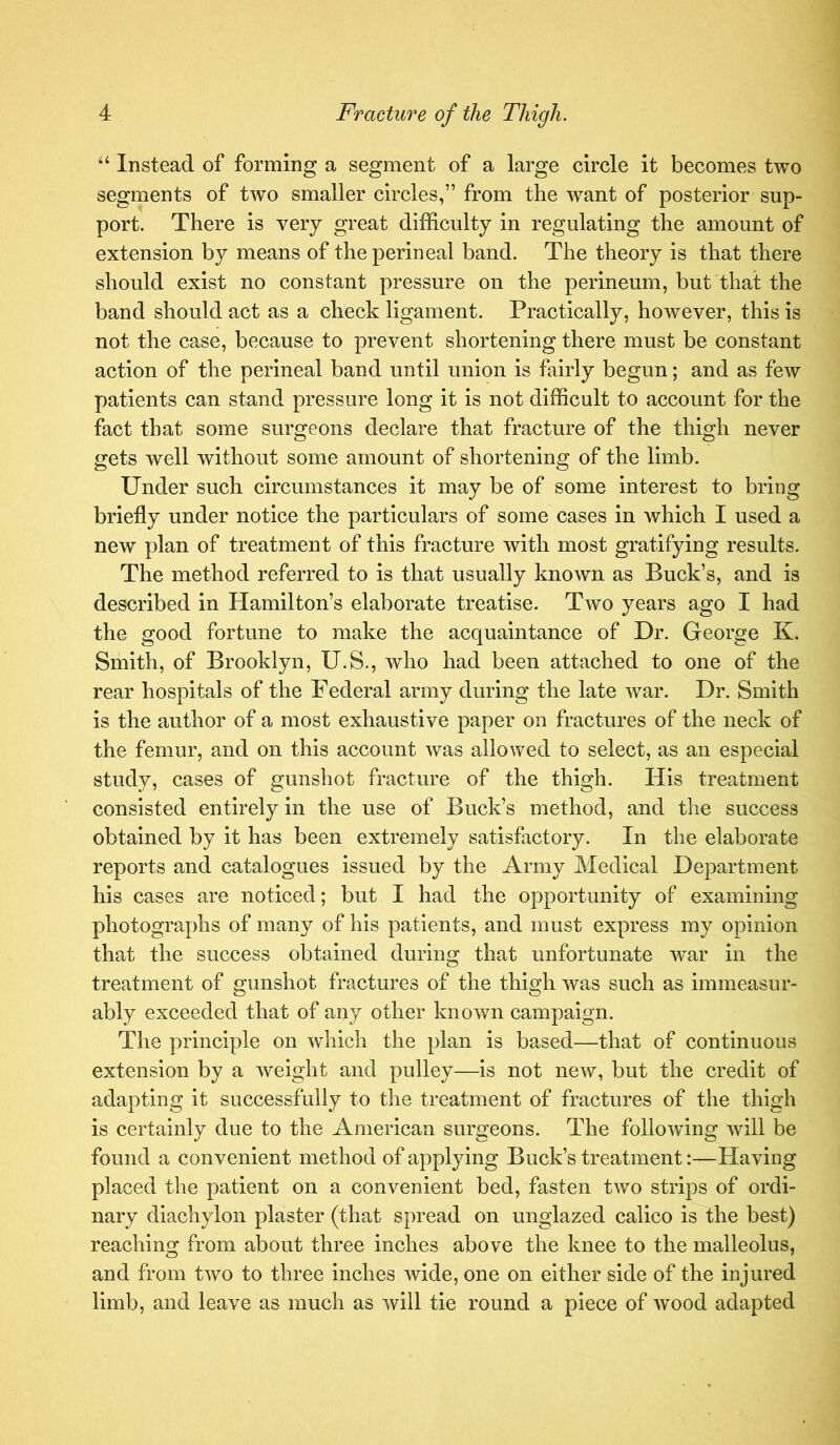 “ Instead of forming a segment of a large circle it becomes two segments of two smaller circles,” from the want of posterior sup- port. There is very great difficulty in regulating the amount of extension by means of the perineal band. The theory is that there should exist no constant pressure on the perineum, but that the band should act as a check ligament. Practically, however, this is not the case, because to prevent shortening there must be constant action of the perineal band until union is fairly begun; and as few patients can stand pressure long it is not difficult to account for the fact that some surgeons declare that fracture of the thigh never gets well without some amount of shortening of the limb. Under such circumstances it may be of some interest to bring briefly under notice the particulars of some cases in which I used a new plan of treatment of this fracture with most gratifying results. The method referred to is that usually known as Buck’s, and is described in Hamilton’s elaborate treatise. Two years ago I had the good fortune to make the acquaintance of Dr. George K. Smith, of Brooklyn, U.S., Avho had been attached to one of the rear hospitals of the Federal army during the late war. Dr. Smith is the author of a most exhaustive paper on fractures of the neck of the femur, and on this account was allowed to select, as an especial study, cases of gunshot fracture of the thigh. His treatment consisted entirely in the use of Buck’s method, and the success obtained by it has been extremely satisfactory. In the elaborate reports and catalogues issued by the Army Medical Department his cases are noticed; but I had the opportunity of examining photographs of many of his patients, and must express my opinion that the success obtained during that unfortunate war in the treatment of gunshot fractures of the thigh was such as immeasur- ably exceeded that of any other known campaign. The principle on which the plan is based—that of continuous extension by a weight and pulley—is not new, but the credit of adapting it successfully to the treatment of fractures of the thigh is certainly due to the American surgeons. The following will be found a convenient method of applying Buck’s treatment:—Having placed the patient on a convenient bed, fasten two strips of ordi- nary diachylon plaster (that spread on unglazed calico is the best) reaching from about three inches above the knee to the malleolus, and from two to three inches wide, one on either side of the injured limb, and leave as much as will tie round a piece of wood adapted