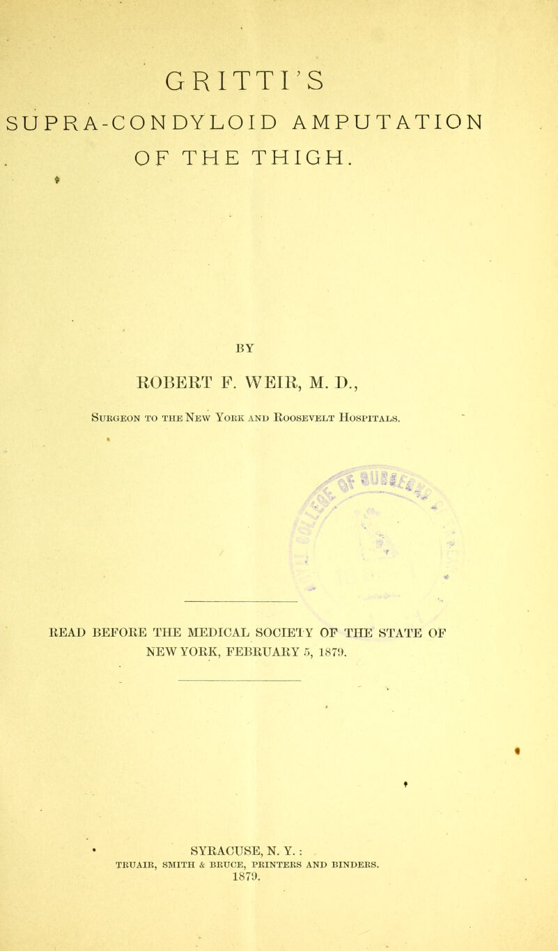 GRITTI’S SUPRA-CONDYLOID AMPUTATION OF THE THIGH. BY ROBERT F. WEIR, M. D., SUEGEON TO THE NbW YoEK AND liOOSEVELT HOSPITALS. READ BEFORE THE MEDICAL SOCIETY OF THE STATE OF NEW YORK, FEBRUARY 5, 1879. ♦ SYRACUSE, N. Y. : TEUAIE, SMITH & BEUCE, PEINTEES AND BINDEES. 1879.