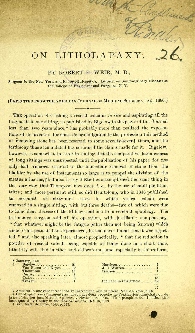 ON LITHONAPAXY-. BY ROBERT F. WEIR, M. D., Surgeon to the New York and Koosevelt Hospitals, Lecturer on Genito-Urinary Diseases at the College of Physicians and Surgeons, N. Y. (Reprinted from the American Journal of Medical Sciences, Jan., 1880.) ♦ The operation of crushing a vesical calculus in situ and aspirating all the fragments in one sitting, as published by Bigelow in the pages of this Journal less than two years since,* has probably more than realized the expecta- tions of its inventor, for since its promulgation to the profession this method of removing stone has been resorted to some seveiity-sevenf times, and the testimony thus accumulated has sustained the claims made for it. Bigelow, however, is somewhat in error in stating that the comparative harmlessness of long sittings was unsuspected until the publication of his paper, for not only had Amussat resorted to the immediate removal of stone from the bladder by the use of instruments so large as to compel the division of the meatus urinarius, J but also Leroy d’Etiolles accomplished the same thing in the very way that Thompson now does, i. e., by the use of multiple litho- trites ; and, more pertinent still, so did Heurteloup, who in 1846 published an account^ of sixty-nine cases in which vesical calculi were removed in a single sitting, with but three deaths—two of which were due to coincident disease of the kidney, and one from cerebral apoplexy. The last-named surgeon said of his operation, with justifiable complacency, “ that whatever might be the fatigue (ether then not being known) which some of his patients had experienced, he had never found that it was regret- ted and also speaking later, almost prophetically, “ that the reduction in powder of vesical calculi being capable of being done in a short time, lithotrity will find in ether and chloroform,|| and especially in chloroform. * January, 1878. t Bigelow 21 Van Biu-eu and Keyes 19 Thompson 13 Curtis 3 Cadge 5 Teevan 1 Harrison 1 J. C. Warren 1 Coulson 1 65 Included in this article 12 t Amussat in one case introduced an instrument, size 3t filiere, Gaz. des H6p., 1856. § Lithotripsie sans fragments au moyeu des deux precedes de rextraction immediate ou de la pulverisatiou immediate des pierres vesicales, etc., 1848. This pamphlet has, I notice, also been quoted by Gouley in the Medical Record, Oct. 16, 1879. II Gaz. Med. de Paris, 1848, p. 173.
