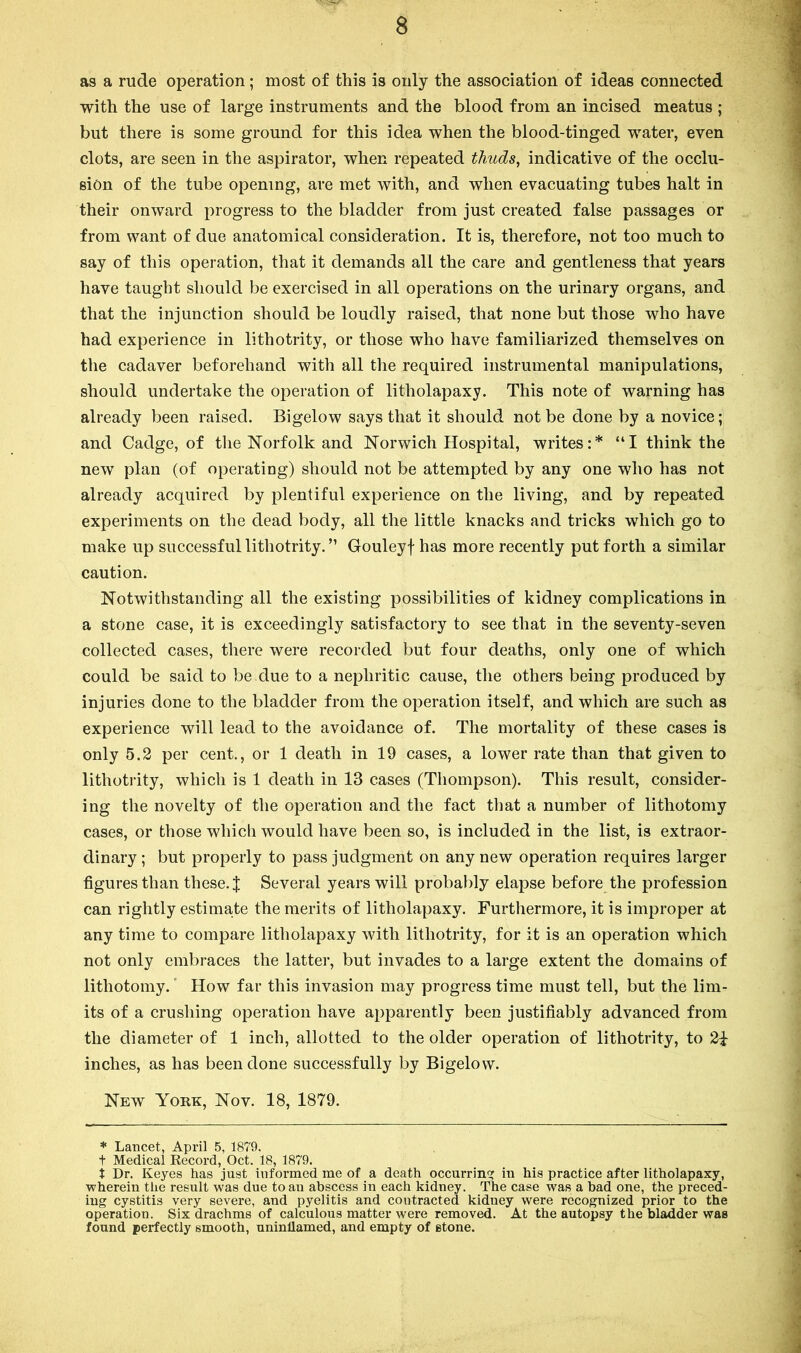 as a rude operation; most of this is only the association of ideas connected with the use of large instruments and the blood from an incised meatus ; but there is some ground for this idea when the blood-tinged water, even clots, are seen in the aspirator, when repeated thuds, indicative of the occlu- sion of the tube opening, are met with, and when evacuating tubes halt in their onward progress to the bladder from just created false passages or from want of due anatomical consideration. It is, therefore, not too much to say of this operation, that it demands all the care and gentleness that years have taught should be exercised in all operations on the urinary organs, and that the injunction should be loudly raised, that none but those who have had experience in lithotrity, or those who have familiarized themselves on the cadaver beforehand with all the required instrumental manipulations, should undertake the operation of litholapaxy. This note of warning has already been raised. Bigelow says that it should not be done by a novice; and Cadge, of tlie Norfolk and Norwich Hospital, writes:* “I think the new plan (of operating) should not be attempted by any one who has not already acquired by plentiful experience on the living, and by repeated experiments on the dead body, all the little knacks and tricks which go to make up successful lithotrity. ” Gouleyf has more recently put forth a similar caution. Notwithstanding all the existing possibilities of kidney complications in a stone case, it is exceedingly satisfactory to see that in the seventy-seven collected cases, there were recorded but four deaths, only one of which could be said to be due to a nephritic cause, the others being produced by injuries done to the bladder from the operation itself, and which are such as experience will lead to the avoidance of. The mortality of these cases is only 5.2 per cent., or 1 death in 19 cases, a lower rate than that given to lithotrity, which is 1 death in 13 cases (Thompson). This result, consider- ing the novelty of the operation and the fact that a number of lithotomy cases, or those which would have been so, is included in the list, is extraor- dinary ; but properly to pass judgment on any new operation requires larger figures than these. J Several years will probably elapse before the profession can rightly estimate the merits of litholapaxy. Furthermore, it is improper at any time to compare litholapaxy with lithotrity, for it is an operation which not only embraces the latter, but invades to a large extent the domains of lithotomy. ‘ How far this invasion may progress time must tell, but the lim- its of a crushing operation have apparently been justifiably advanced from the diameter of 1 inch, allotted to the older operation of lithotrity, to 2i inches, as has been done successfully by Bigelow. New York, Nov. 18, 1879. * Lancet, April 5, 1879. t Medical Record, Oct. 18, 1879. t Dr. Keyes has just informed me of a death occurring in his practice after litholapaxy, wherein the result was due to an abscess in each kidney. The case was a bad one, the preced- ing cystitis very severe, and pyelitis and contracted kidney were recognized prior to the operation. Six drachms of calculous matter were removed. At the autopsy the bladder was found perfectly smooth, uninllamed, and empty of stone.