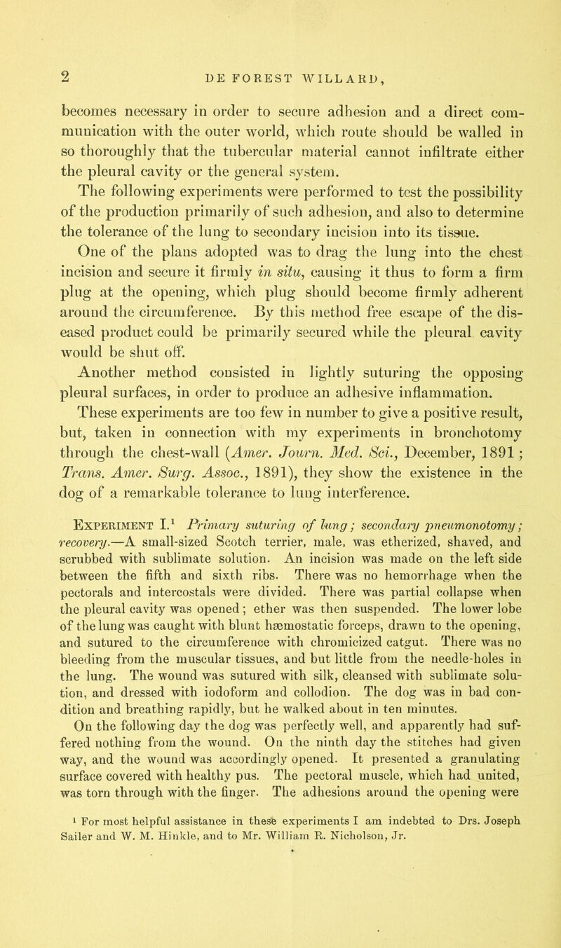 9 becomes necessary in order to secure adhesion and a direct com- munication with the outer world, which route should be walled in so thoroughly that the tubercular material cannot infiltrate either the pleural cavity or the general system. The following experiments were performed to test the possibility of the production primarily of such adhesion, and also to determine the tolerance of the lung to secondary incision into its tissue. One of the plans adopted was to drag the lung into the chest incision and secure it firmly in situ, causing it thus to form a firm plug at the opening, which plug should become firmly adherent around the circumference. By this method free escape of the dis- eased product could be primarily secured while the pleural cavity would be shut off. Another method consisted in lightly suturing the opposing pleural surfaces, in order to produce an adhesive inflammation. These experiments are too few in number to give a positive result, but, taken in connection with my experiments in bronchotomy through the chest-wall [Amer. Journ. Med. Sci., December, 1891; Trans. Amer. Surg. Assoc., 1891), they show the existence in the dog of a remarkable tolerance to lung interference. Experiment Id Primary suturing of lung; secondary jpneumonotomy; recovery.—A small-sized Scotch terrier, male, was etherized, shaved, and scrubbed with sublimate solution. An incision was made on the left side between the fifth and sixth ribs. There was no hemorrhage when the pectorals and intercostals were divided. There was partial collapse when the pleural cavity was opened ; ether was then suspended. The lower lobe of the lung was caught with blunt haemostatic forceps, drawn to the opening, and sutured to the circumference with chromicized catgut. There was no bleeding from the muscular tissues, and but little from the needle-holes in the lung. The wound was sutured with silk, cleansed with sublimate solu- tion, and dressed with iodoform and collodion. The dog was in bad con- dition and breathing rapidly, but he walked about in ten minutes. On the following day the dog was perfectly well, and apparently had suf- fered nothing from the wound. On the ninth day the stitches had given way, and the wound was accordingly opened. It presented a granulating surface covered with healthy pus. The pectoral muscle, which had united, was torn through with the finger. The adhesions around the opening were 1 For most helpful assistance in thesfe experiments I am indebted to Drs. Joseph