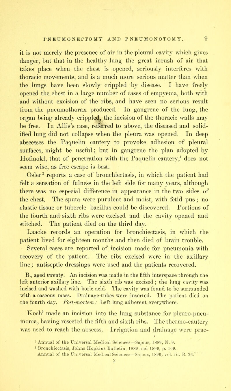 it is not merely the presence of air in the pleural cavity which gives danger, but that in the healthy lung the great inrush of air that takes place when the chest is opened, seriously interferes with thoracic movements, and is a much more serious matter than when the lungs have been slowly crippled by disease. I have freely opened the chest in a large number of cases of empyema, both with and without excision of the ribs, and have seen no serious result from the pneumothorax produced. In gangrene of the luug, the organ being already crippled^ the incision of the thoracic walls may be free. In Allis’s case, refelred to above, the diseased and solid- ified lung did not collapse when the pleura was opened. In deep abscesses the Paquelin cautery to provoke adhesion of pleural surfaces, might be useful; but in gangrene the plan adopted by Hofraokl, that of penetration with the Paquelin cautery,^ does not seem wise, as free escape is best. Osier ^ reports a case of bronchiectasis, in which the patient had felt a sensation of fulness in the left side for many years, although there was no especial difference in appearance in the two sides of the chest. The sputa were purulent and moist, with fetid pus ; no elastic tissue or tubercle bacillus could be discovered. Portions of the fourth and sixth ribs were excised and the cavity opened and stitched. The patient died on the third day. Laacke I’ecords an operation for bronchiectasis, in which the patient lived for eighteen months and then died of brain trouble. Several cases are reported of incision made for pneumonia with recovery of the patient. The ribs excised were in the axillary line; antiseptic dressings were used and the patients recovered. B., aged twenty. An incision was made in the fifth interspace through the left anterior axillary line. The sixth rib was excised ; the lung cavity was incised and washed with boric acid. The cavity was found to be surrounded with a caseous mass. Drainage-tubes were inserted. The patient died on the fourth day. Post-mortem : Left lung adherent everywhere. Koch^ made an incision into the lung substance for pleuro-pneu- monia, having resected the fifth and sixth ribs. The thermo-cautery was used to reach the abscess. Irrigation and drainage were prac- 1 Annual of the Universal Medical Sciences—Sajous, 1889, N. 9. 2 Bronchiectasis, Johns Hopkins Bulletin, 1889 and 1890, p. 109. Annual of the Universal Medical Sciences—Sajous, 1890, vol. iii. B. 26. 2