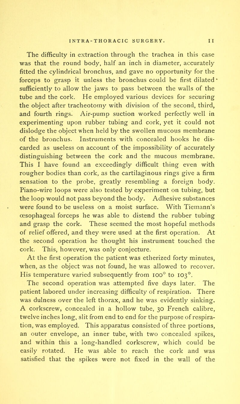 The difficulty in extraction through the trachea in this case was that the round body, half an inch in diameter, accurately fitted the cylindrical bronchus, and gave no opportunity for the forceps to grasp it unless the bronchus could be first dilated sufficiently to allow the jaws to pass between the walls of the tube and the cork. He employed various devices for securing the object after tracheotomy with division of the second, third, and fourth rings. Air-pump suction worked perfectly well in experimenting upon rubber tubing and cork, yet it could not dislodge the object when held by the swollen mucous membrane of the bronchus. Instruments with concealed hooks he dis- carded as useless on account of the impossibility of accurately distinguishing between the cork and the mucous membrane. This I have found an exceedingly difficult thing even with rougher bodies than cork, as the cartilaginous rings give a firm sensation to the probe, greatly resembling a foreign body. Piano-wire loops were also tested by experiment on tubing, but the loop would not pass beyond the body. Adhesive substances were found to be useless on a moist surface. With Tiemann’s oesophageal forceps he was able to distend the rubber tubing and grasp the cork. These seemed the most hopeful methods of relief offered, and they were used at the first operation. At the second operation he thought his instrument touched the cork. This, however, was only conjecture. At the first operation the patient was etherized forty minutes, when, as the object was not found, he was allowed to recover. His temperature varied subsequently from ioo° to 103°. The second operation was attempted five days later. The patient labored under increasing difficulty of respiration. There was dulness over the left thorax, and he was evidently sinking. A corkscrew, concealed in a hollow tube, 30 French calibre, twelve inches long, slit from end to end for the purpose of respira- tion, was employed. This apparatus consisted of three portions, an outer envelope, an inner tube, with two concealed spikes, and within this a long-handled corkscrew, which could be easily rotated. He was able to reach the cork and was satisfied that the spikes were not fixed in the wall of the