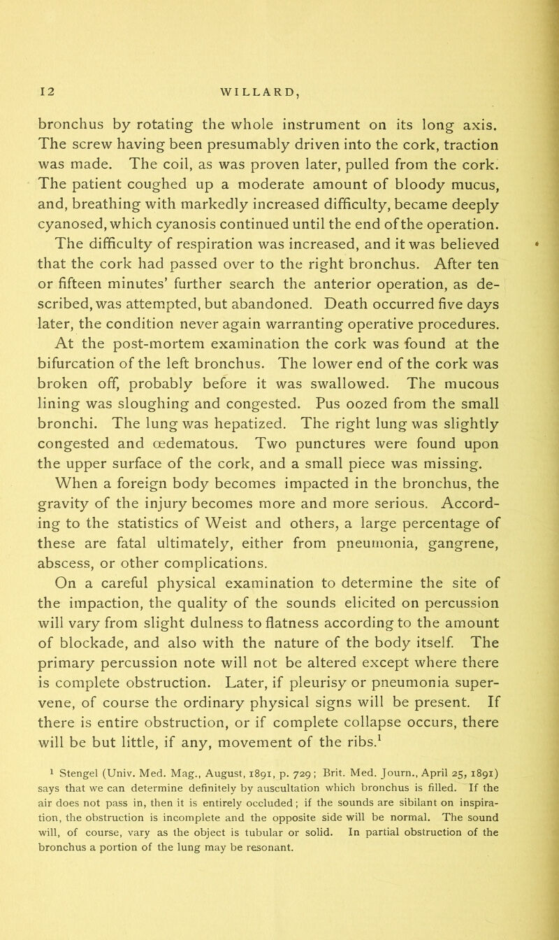 bronchus by rotating the whole instrument on its long axis. The screw having been presumably driven into the cork, traction was made. The coil, as was proven later, pulled from the cork. The patient coughed up a moderate amount of bloody mucus, and, breathing with markedly increased difficulty, became deeply cyanosed, which cyanosis continued until the end of the operation. The difficulty of respiration was increased, and it was believed that the cork had passed over to the right bronchus. After ten or fifteen minutes’ further search the anterior operation, as de- scribed, was attempted, but abandoned. Death occurred five days later, the condition never again warranting operative procedures. At the post-mortem examination the cork was found at the bifurcation of the left bronchus. The lower end of the cork was broken off, probably before it was swallowed. The mucous lining was sloughing and congested. Pus oozed from the small bronchi. The lung was hepatized. The right lung was slightly congested and oedematous. Two punctures were found upon the upper surface of the cork, and a small piece was missing. When a foreign body becomes impacted in the bronchus, the gravity of the injury becomes more and more serious. Accord- ing to the statistics of Weist and others, a large percentage of these are fatal ultimately, either from pneumonia, gangrene, abscess, or other complications. On a careful physical examination to determine the site of the impaction, the quality of the sounds elicited on percussion will vary from slight dulness to flatness according to the amount of blockade, and also with the nature of the body itself The primary percussion note will not be altered except where there is complete obstruction. Later, if pleurisy or pneumonia super- vene, of course the ordinary physical signs will be present. If there is entire obstruction, or if complete collapse occurs, there will be but little, if any, movement of the ribs.^ 1 Stengel (Univ. Med. Mag., August, 1891, p. 729; Brit. Med. Journ., April 25, 1891) says that we can determine definitely by auscultation which bronchus is filled. If the air does not pass in, then it is entirely occluded; if the sounds are sibilant on inspira- tion, the obstruction is incomplete and the opposite side will be normal. The sound will, of course, vary as the object is tubular or solid. In partial obstruction of the bronchus a portion of the lung may be resonant.