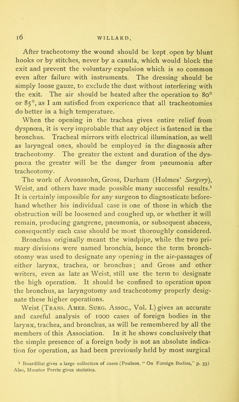 After tracheotomy the wound should be kept open by blunt hooks or by stitches, never by a canula, which would block the exit and prevent the voluntary expulsion which is so common even after failure with instruments. The dressing should be simply loose gauze, to exclude the dust without interfering with the exit. The air should be heated after the operation to 8o° or 85°, as I am satisfied from experience that all tracheotomies do better in a high temperature. When the opening in the trachea gives entire relief from dyspnoea, it is very improbable that any object is fastened in the bronchus. Tracheal mirrors with electrical illumination, as well as laryngeal ones, should be employed in the diagnosis after tracheotomy. The greater the extent and duration of the dys- pnoea the greater will be the danger from pneumonia after tracheotomy. The work of Avonssohn, Gross, Durham (Holmes* Surgery), Weist, and others have made possible many successful results.^ It is certainly impossible for any surgeon to diagnosticate before- hand whether his individual case is one of those in which the obstruction will be loosened and coughed up, or whether it will remain, producing gangrene, pneumonia, or subsequent abscess, consequently each case should be most thoroughly considered. Bronchus originally meant the windpipe, while the two pri- mary divisions were named bronchia, hence the term bronch- otomy was used to designate any opening in the air-passages of either larynx, trachea, or bronchus; and Gross and other writers, even as late as Weist, still use the term to designate the high operation. It should be confined to operation upon the bronchus, as laryngotomy and tracheotomy properly desig- nate these higher operations. Weist (Trans. Amer. Surg. Assoc., Vol. I.) gives an accurate and careful analysis of 1000 cases of foreign bodies in the larynx, trachea, and bronchus, as will be remembered by all the members of this Association. In it he shows conclusively that the simple presence of a foreign body is not an absolute indica- tion for operation, as had been previously held by most surgical ^ Bourdillat gives a large collection of cases (Poulson, On Foreign Bodies, p. 33) Also, Maurice Perrin gives statistics.