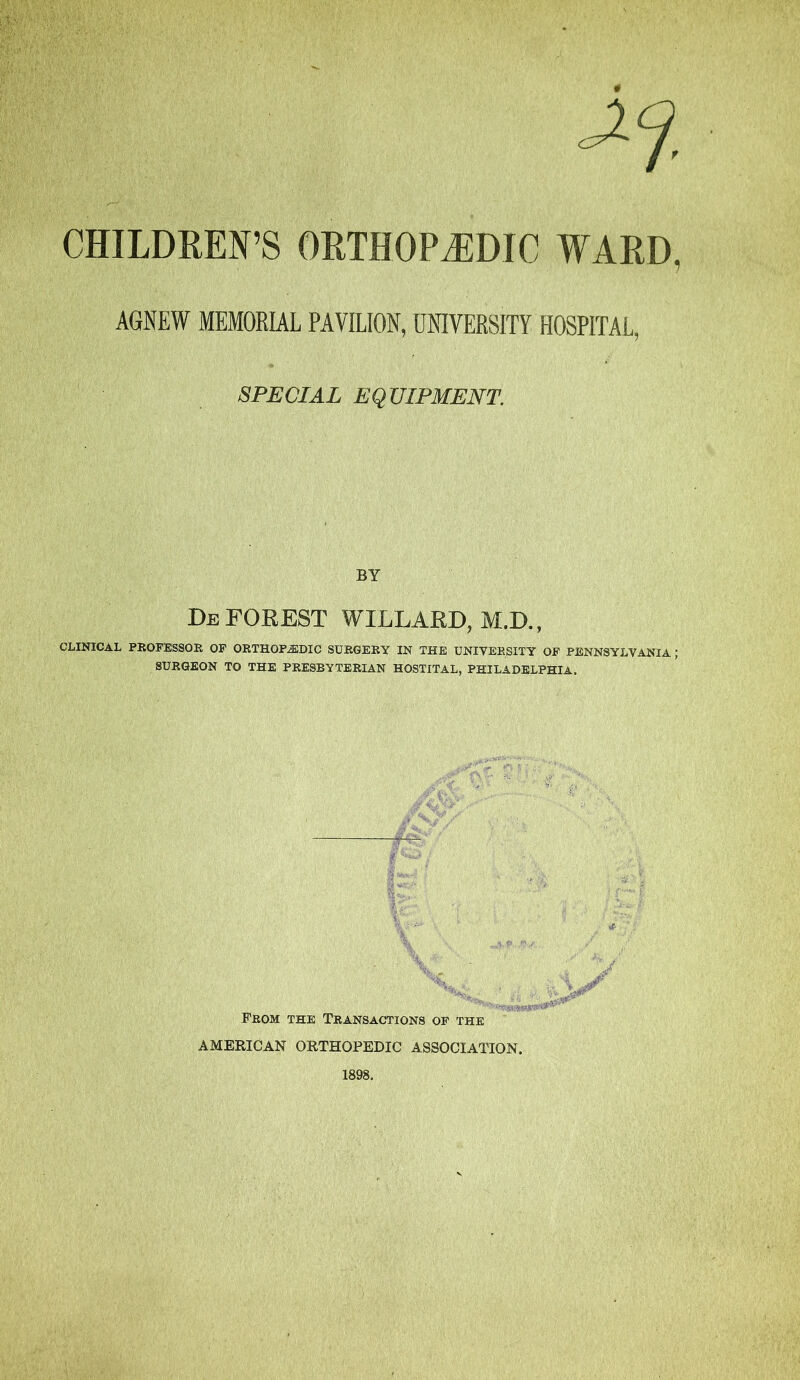 CHILDREN’S ORTHOPAEDIC WARD, AGNEW MEMORIAL PAVILION, UNIVERSITY HOSPITAL, SPECIAL EQUIPMENT. BY Deforest willard,m.d., CLINICAL PROFESSOR OF ORTHOPEDIC SURGERY IN THE UNIVERSITY OF PENNSYLVANIA ; SURGEON TO THE PRESBYTERIAN HOSTITAL, PHILADELPHIA. |>-, ... : - ji '4 1 * From the Transactions of the AMERICAN ORTHOPEDIC ASSOCIATION.