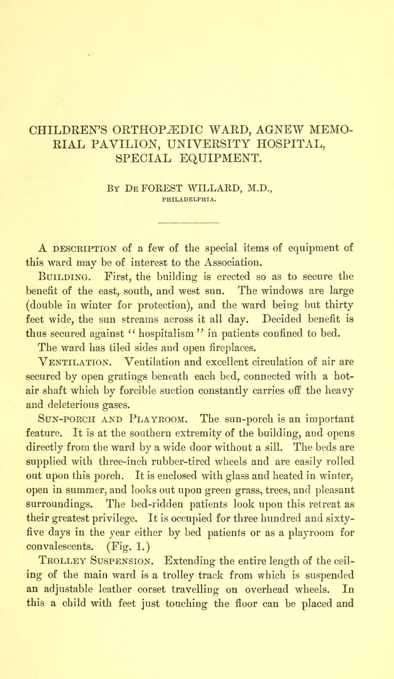 CHILDREN’S ORTHOPEDIC WARD, AGNEW MEMO- RIAL PAVILION, UNIVERSITY HOSPITAL, SPECIAL EQUIPMENT. By De FOREST WILLARD, M.D., PHILADELPHIA. A description of a few of the special items of equipment of this ward may be of interest to the Association. Building. First, the building is erected so as to secure the benefit of the east, south, and west sun. The windows are large (double in winter for protection), and the ward being but thirty feet wide, the sun streams across it all day. Decided benefit is thus secured against li hospitalism ” in patients confined to bed. The ward has tiled sides and open fireplaces. Ventilation. Ventilation and excellent circulation of air are secured by open gratings beneath each bed, connected with a hot- air shaft which by forcible suction constantly carries off the heavy and deleterious gases. Sun-porch and Playroom. The sun-porch is an important feature. It is at the southern extremity of the building, and opens directly from the ward by a wide door without a sill. The beds are supplied with three-inch rubber-tired wheels and are easily rolled out upon this porch. It is enclosed with glass and heated in winter, open in summer, and looks out upon green grass, trees, and pleasant surroundings. The bed-ridden patients look upon this retreat as their greatest privilege. It is occupied for three hundred and sixty- five days in the year either by bed patients or as a playroom for convalescents. (Fig. 1.) Trolley Suspension. Extending the entire length of the ceil- ing of the main ward is a trolley track from which is suspended an adjustable leather corset travelling on overhead wheels. In this a child with feet just touching the floor can be placed and