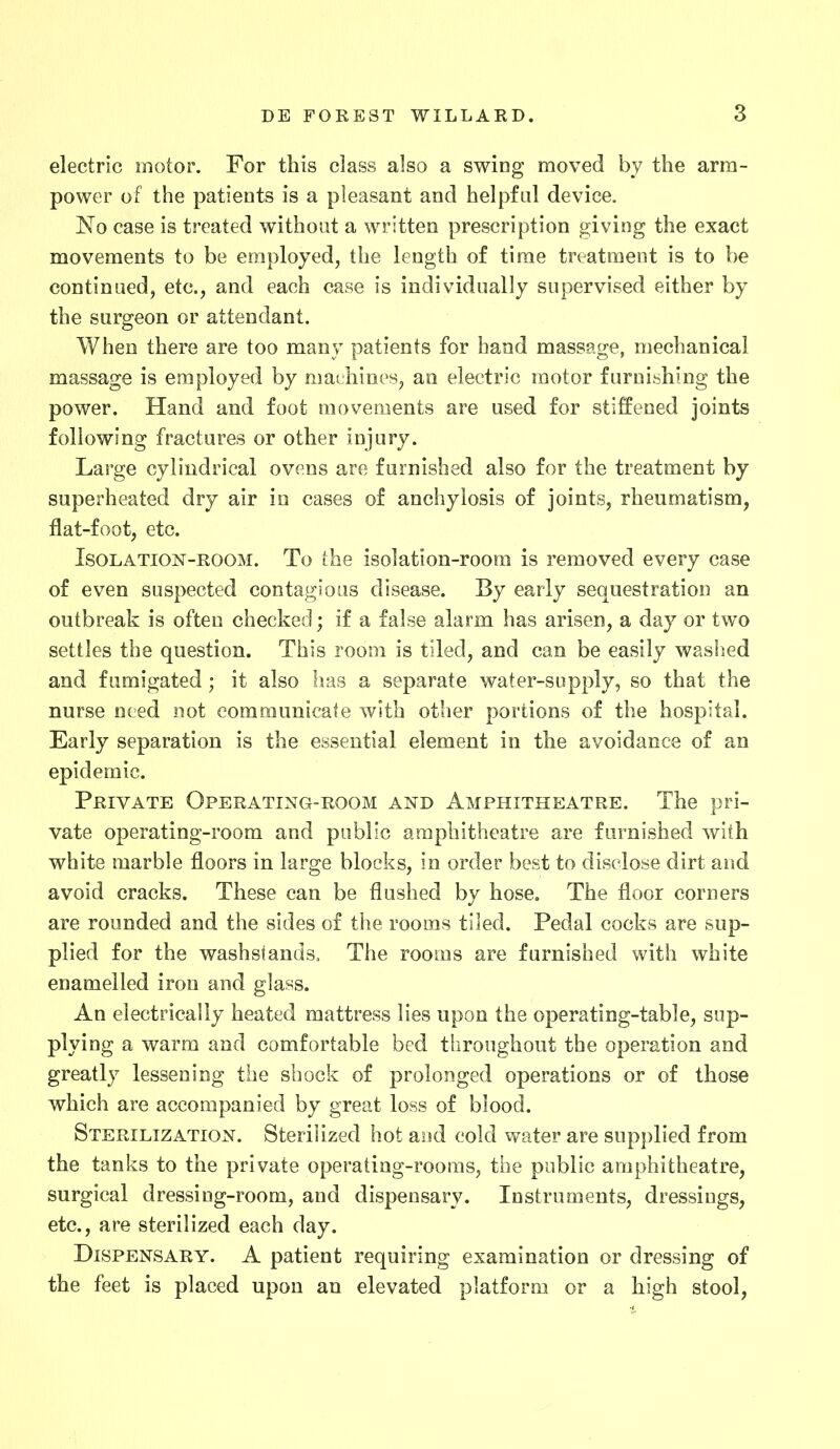 electric motor. For this class also a swing moved by the arm- power of the patients is a pleasant and helpful device. No case is treated without a written prescription giving the exact movements to be employed, the length of time treatment is to be continued, etc., and each case is individually supervised either by the surgeon or attendant. When there are too many patients for hand massage, mechanical massage is employed by machines, an electric motor furnishing the power. Hand and foot movements are used for stiffened joints following fractures or other injury. Large cylindrical ovens are furnished also for the treatment by superheated dry air in cases of anchylosis of joints, rheumatism, flat-foot, etc. Isolation-room. To the isolation-room is removed every case of even suspected contagious disease. By early sequestration an outbreak is often checked; if a false alarm has arisen, a day or two settles the question. This room is tiled, and can be easily washed and fumigated; it also has a separate water-supply, so that the nurse need not communicate with other portions of the hospital. Early separation is the essential element in the avoidance of an epidemic. Private Operating-room and Amphitheatre. The pri- vate operating-room and public amphitheatre are furnished with white marble floors in large blocks, in order best to disclose dirt and avoid cracks. These can be flushed by hose. The floor corners are rounded and the sides of the rooms tiled. Pedal cocks are sup- plied for the washstands. The rooms are furnished with white enamelled iron and glass. An electrically heated mattress lies upon the operating-table, sup- plying a warm and comfortable bed throughout the operation and greatly lessening the shock of prolonged operations or of those which are accompanied by great loss of blood. Sterilization. Sterilized hot and cold water are supplied from the tanks to the private operating-rooms, the public amphitheatre, surgical dressing-room, and dispensary. Instruments, dressings, etc., are sterilized each day. Dispensary. A patient requiring examination or dressing of the feet is placed upon an elevated platform or a high stool,