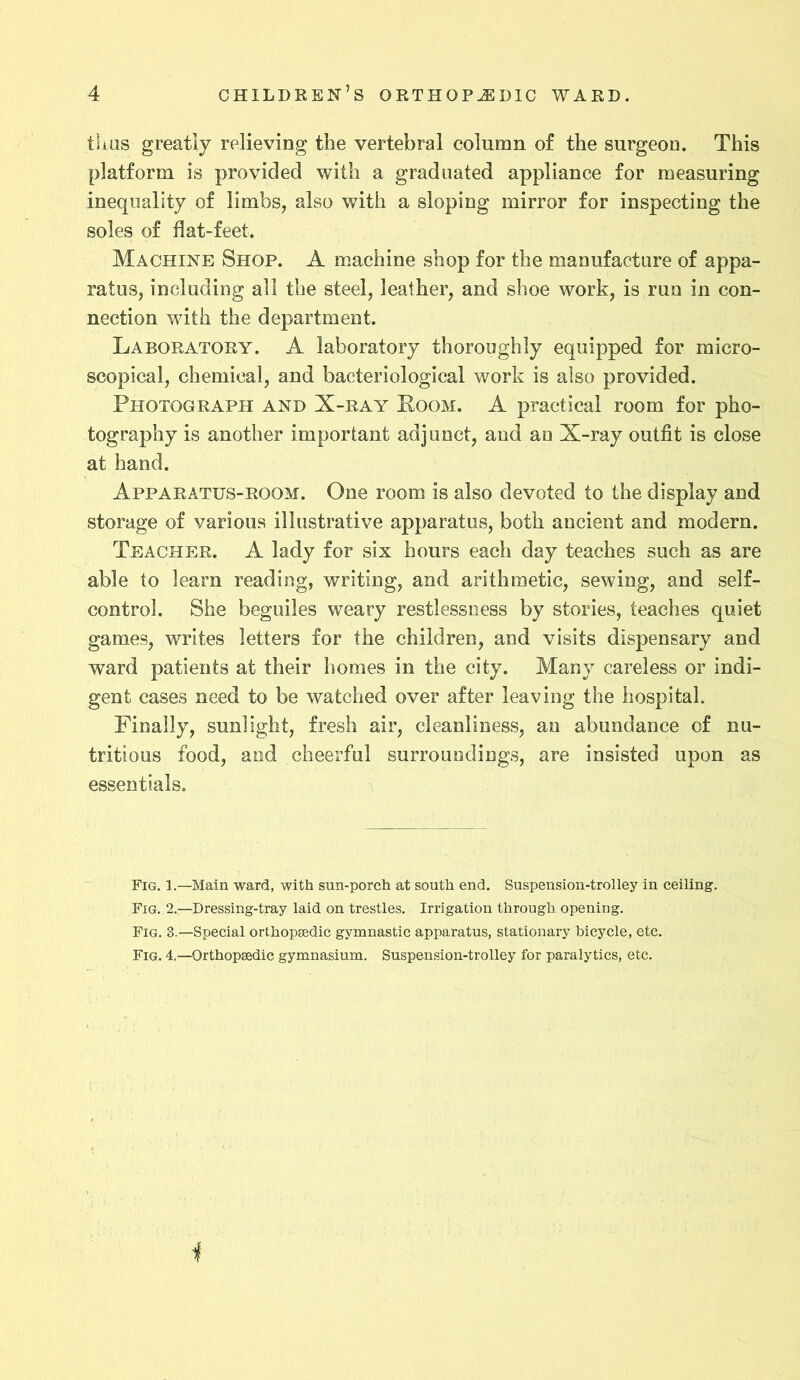 thus greatly relieving the vertebral column of the surgeon. This platform is provided with a graduated appliance for measuring inequality of limbs, also with a sloping mirror for inspecting the soles of flat-feet. Machine Shop. A machine shop for the manufacture of appa- ratus, including all the steel, leather, and shoe work, is run in con- nection with the department. Laboratory. A laboratory thoroughly equipped for micro- scopical, chemical, and bacteriological work is also provided. Photograph and X-ray Loom. A practical room for pho- tography is another important adjunct, and an X-ray outfit is close at hand. Apparatus-room. One room is also devoted to the display and storage of various illustrative apparatus, both ancient and modern. Teacher. A lady for six hours each day teaches such as are able to learn reading, writing, and arithmetic, sewing, and self- control. She beguiles weary restlessness by stories, teaches quiet games, writes letters for the children, and visits dispensary and ward patients at their homes in the city. Many careless or indi- gent cases need to be watched over after leaving the hospital. Finally, sunlight, fresh air, cleanliness, an abundance of nu- tritious food, and cheerful surroundings, are insisted upon as essentials. Fig. 1.—Main ward, with sun-porch at south end. Suspension-trolley in ceiling. Fig. 2.—Dressing-tray laid on trestles. Irrigation through opening. Fig. 3.—Special orthopaedic gymnastic apparatus, stationary bicycle, etc. Fig. 4.—Orthopaedic gymnasium. Suspension-trolley for paralytics, etc. 1