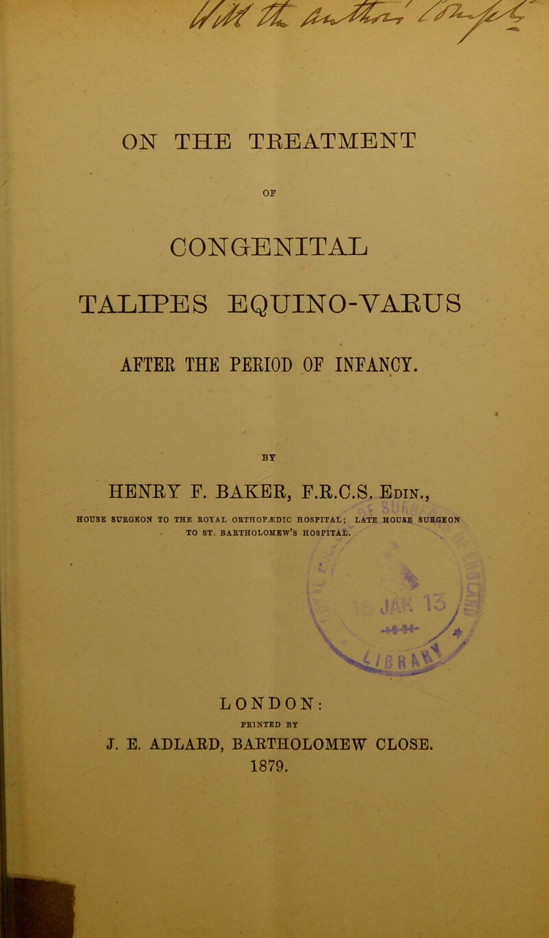 CONGENITAL TALIPES EQUINO-YAEUS AFTEB THE PEKIOD OF INFANCY. BY HENRY F. BAKER, F.R.C.S. Edin., HOUSE SURGEON TO THE ROYAL ORTHOPAEDIC HOSPITAL; LATE HOUSE SURGEON TO ST. BARTHOLOMEW’S HOSPITAL. LONDON: PRINTED BY J. E. ADLARD, BARTHOLOMEW CLOSE. 1879.