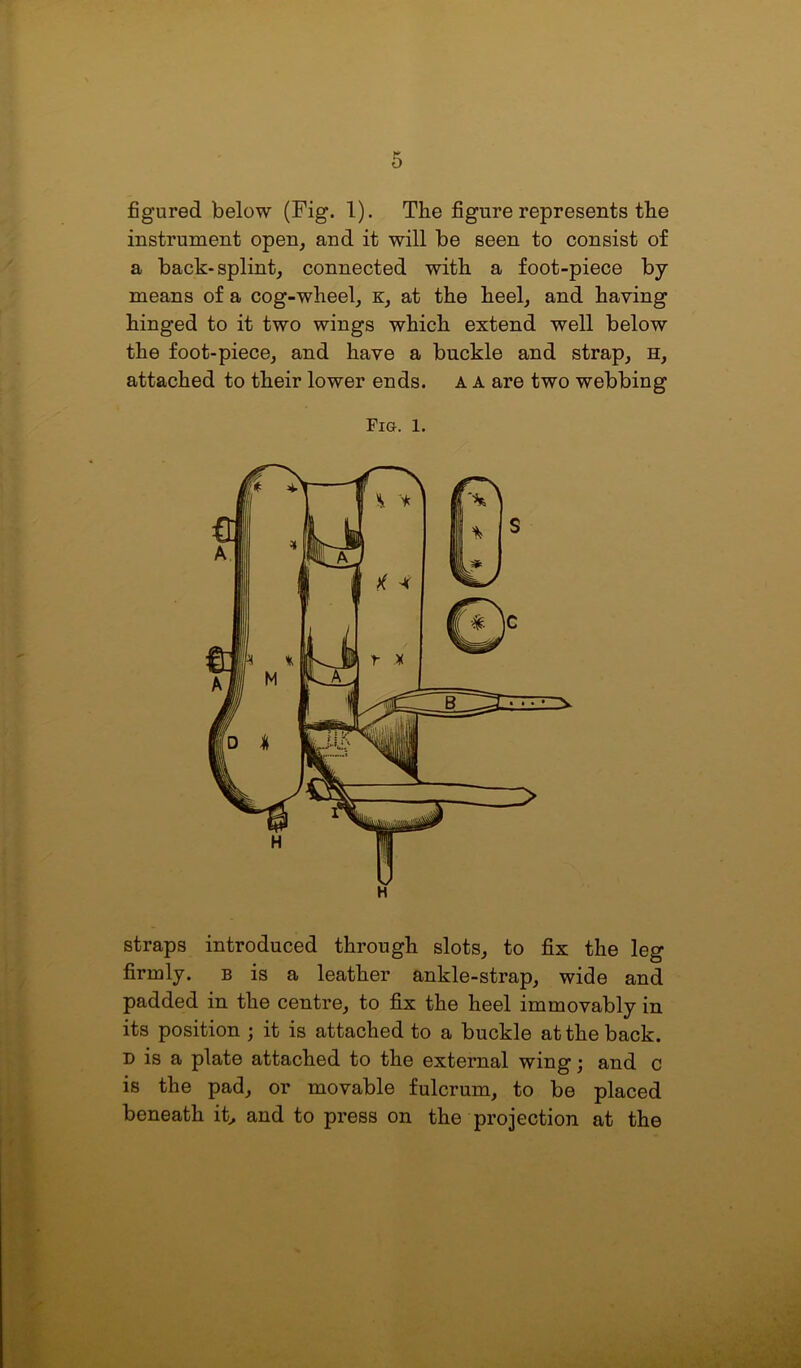 figured below (Fig. 1). The figure represents the instrument open, and it will be seen to consist of a back-splint, connected with a foot-piece by- means of a cog-wheel, k, at the heel, and having hinged to it two wings which extend well below the foot-piece, and have a buckle and strap, h, attached to their lower ends, a a are two webbing Fio. l. straps introduced through slots, to fix the leg firmly, b is a leather ankle-strap, wide and padded in the centre, to fix the heel immovably in its position ; it is attached to a buckle at the back. d is a plate attached to the external wing; and c is the pad, or movable fulcrum, to be placed beneath it, and to press on the projection at the