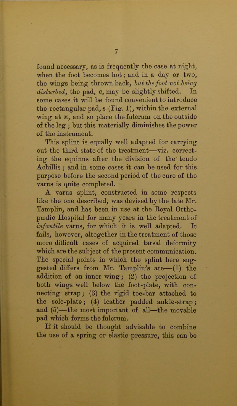found necessary, as is frequently the case at night, when the foot becomes hot; and in a day or two, the wings being thrown back, but the foot not being disturbed, the pad, c, may be slightly shifted. In some cases it will be found convenient to introduce the rectangular pad, s (Fig. 1), within the external wing at m, and so place the fulcrum on the outside of the leg ; but this materially diminishes the power of the instrument. This splint is equally well adapted for carrying out the third state of the treatment—viz. correct- ing the equinus after the division of the tendo Achillis ; and in some cases it can be used for this purpose before the second period of the cure of the varus is quite completed. A varus splint, constructed in some respects like the one described, was devised by the late Mr. Tamplin, and has been in use at the Royal Ortho- paedic Hospital for many years in the treatment of infantile varus, for which it is well adapted. It fails, however, altogether in the treatment of those more difficult cases of acquired tarsal deformity which are the subject of the present communication. The special points in which the splint here sug- gested differs from Mr. TamplhTs are—(1) the addition of an inner wing; (2) the projection of both wings well below the foot-plate, with con- necting strap; (3) the rigid toe-bar attached to the sole-plate; (4) leather padded ankle-strap; and (5)—the most important of all—the movable pad which forms the fulcrum. If it should be thought advisable to combine the use of a spring or elastic pressure, this can be
