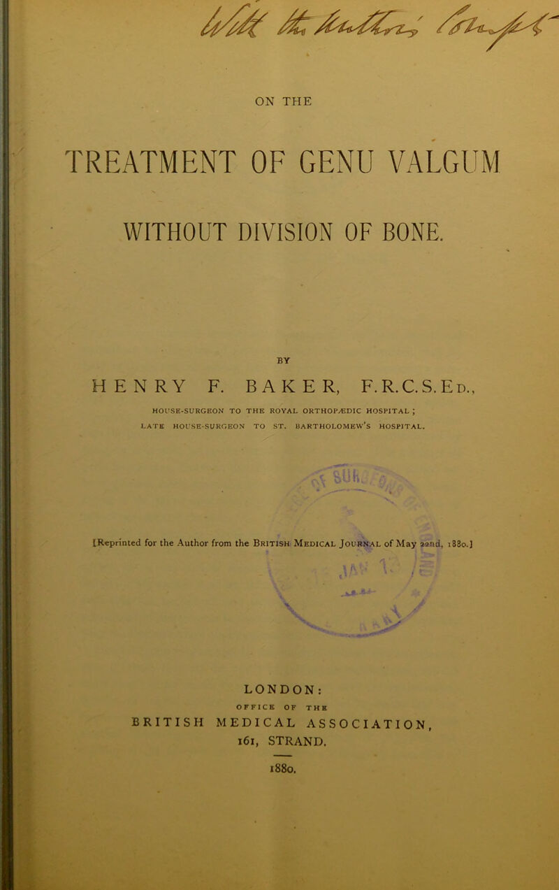 TREATMENT OF GENU VALGUM WITHOUT DIVISION OF BONE. BY HENRY F. BAKER, F.R.C.S.Ed., HOUSE-SURGEON TO THE ROYAL ORTHOPAEDIC HOSPITAL J LATE HOl'SE-SURGEON TO ST. BARTHOLOMEW’S HOSPITAL. {Reprinted for the Author from the British Medical Journal of May asnd, i83o.J LONDON: OFFICE OF THE BRITISH MEDICAL ASSOCIATION, 161, STRAND. «88o.