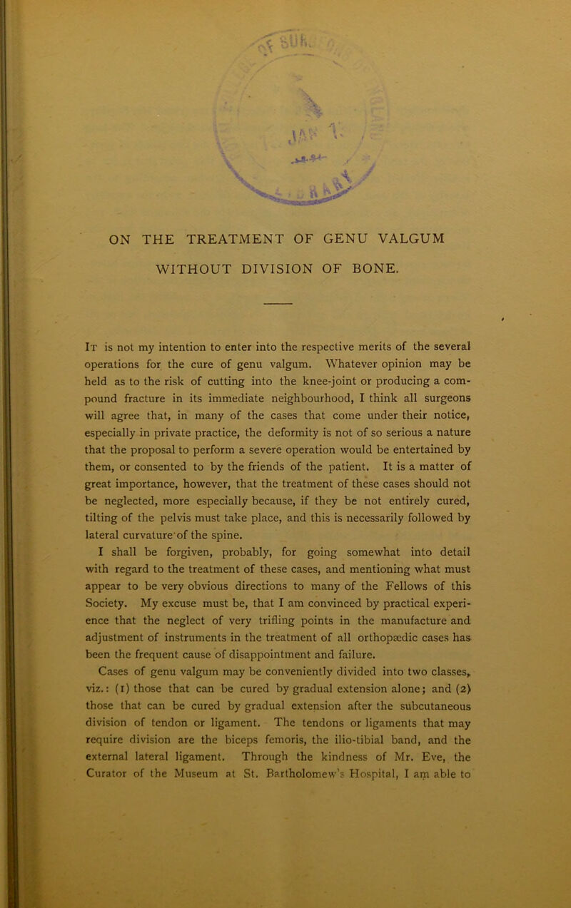 : ' V \ OxN THE TREATMENT OF GENU VALGUM WITHOUT DIVISION OF BONE. It is not my intention to enter into the respective merits of the several operations for the cure of genu valgum. Whatever opinion may be held as to the risk of cutting into the knee-joint or producing a com- pound fracture in its immediate neighbourhood, I think all surgeons will agree that, in many of the cases that come under their notice, especially in private practice, the deformity is not of so serious a nature that the proposal to perform a severe operation would be entertained by them, or consented to by the friends of the patient. It is a matter of great importance, however, that the treatment of these cases should not be neglected, more especially because, if they be not entirely cured, tilting of the pelvis must take place, and this is necessarily followed by lateral curvature of the spine. I shall be forgiven, probably, for going somewhat into detail with regard to the treatment of these cases, and mentioning what must appear to be very obvious directions to many of the Fellows of this Society. My excuse must be, that I am convinced by practical experi- ence that the neglect of very trifling points in the manufacture and adjustment of instruments in the treatment of all orthopaedic cases has been the frequent cause of disappointment and failure. Cases of genu valgum may be conveniently divided into two classes, viz.: (i) those that can be cured by gradual extension alone; and (2) those that can be cured by gradual extension after the subcutaneous division of tendon or ligament. The tendons or ligaments that may require division are the biceps femoris, the ilio-tibial band, and the external lateral ligament. Through the kindness of Mr. Eve, the Curator of the Museum at St. Bartholomew’s Hospital, I am able to