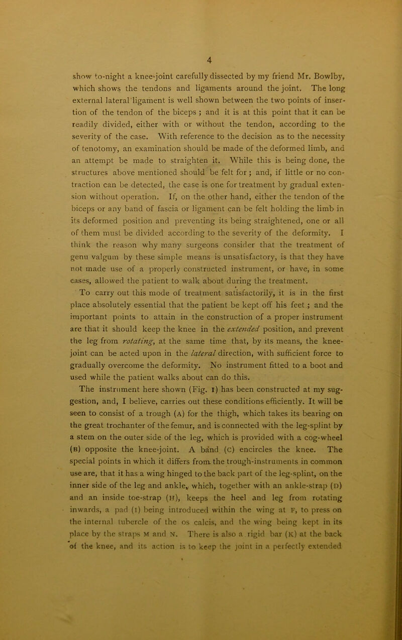 show to-night a knee-joint carefully dissected by my friend Mr. Bowlby, which shows the tendons and ligaments around the joint. The long external lateral ligament is well shown between the two points of inser- tion of the tendon of the biceps ; and it is at this point that it can be readily divided, either with or without the tendon, according to the severity of the case. With reference to the decision as to the necessity of tenotomy, an examination should be made of the deformed limb, and an attempt be made to straighten it. While this is being done, the structures above mentioned should be felt for ; and, if little or no con- traction can be detected, the case is one for treatment by gradual exten- sion without operation. If, on the other hand, either the tendon of the biceps or any band of fascia or ligament can be felt holding the limb in its deformed position and preventing its being straightened, one or all of them must be divided according to the severity of the deformity. I think the reason why many surgeons consider that the treatment of genu valgum by these simple means is unsatisfactory, is that they have not made use of a properly constructed instrument, or have, in some cases, allowed the patient to walk about during the treatment. To carry out this mode of treatment satisfactorily, it is in the first place absolutely essential that the patient be kept off his feet ; and the important points to attain in the construction of a proper instrument are that it should keep the knee in the extended position, and prevent the leg from rotating, at the same time that, by its means, the knee- joint can be acted upon in the lateral direction, with sufficient force to gradually overcome the deformity. No instrument fitted to a boot and used while the patient walks about can do this. The instrument here shown (Fig. i) has been constructed at my sug- gestion, and, I believe, carries out these conditions efficiently. It will be seen to consist of a trough (a) for the thigh, which takes its bearing on the great trochanter of the femur, and is connected with the leg-splint by a stem on the outer side of the leg, which is provided with a cog-wheel (b) opposite the knee-joint. A band (c) encircles the knee. The special points in which it differs from, the trough-instruments in common use are, that it has a wing hinged to the back part of the leg-splint, on the inner side of the leg and ankle* which, together with an ankle-strap (n) and an inside toe-strap (h), keeps the heel and leg from rotating inwards, a pad (i) being introduced within the wing at F, to press on the internal tubercle of the os calcis, and the wing being kept in its place by the straps M and N. There is also a rigid bar (k) at the back of the knee, and its action is to keep the joint in a perfectly extended