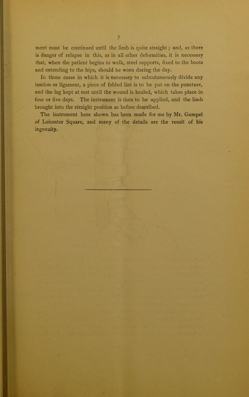 ment must be continued until the limb is quite straight; and, as there is danger of relapse in this, as in all other deformities, it is necessary that, when the patient begins to walk, steel supports, fixed to the boots and extending to the hips, should be worn during the day. In those cases in which it is necessary to subcutaneously divide any tendon or ligament, a piece of folded lint is to be put on the puncture, and the leg kept at rest until the wound is healed, which takes place in four or five days. The instrument is then to be applied, and the limb brought into the straight position as before described. The instrument here shown has been made for me by Mr. Gumpel of Leicester Square, and many of the details are the result of his ingenuity.