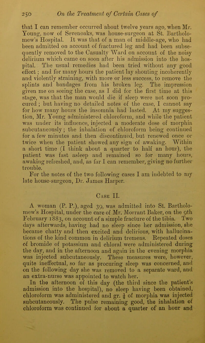 that I can remember occurred about twelve years ago, when Mr. Young, now of Sevenoaks, was house-surgeon at St. Bartholo- mew’s Hospital. It was that of a man of middle-age, who had been admitted on account of fractured leg and had been subse- quently removed to the Casualty Ward on account of the noisy delirium which came on soon after his admissiou into the hos- pital. The usual remedies had been tried without any good effect; and for many hours the patient lay shouting incoherently and violently straining, with more or less success, to remove the splints and bandages from his broken leg. The impression given me on seeing the case, as I did for the first time at this stage, was that the man would die if sleep were not soon pro- cured ; but having no detailed notes of the case, I cannot say for how many hours the insomnia had lasted. At my sugges- tion, Mr. Young administered chloroform, and while the patient was under its influence, injected a moderate dose of morphia subcutaneously; the inhalation of chloroform being continued for a few minutes and then discontinued, but renewed once or twice when the patient showed any sign of awaking. Within a short time (I think about a quarter to half an hour), the patient was fast asleep and remained so for many hours, awaking refreshed, and, as far I can remember, giving no further trouble. For the notes of the two following cases I am indebted to my late house-surgeon, Dr. James Harper. Case II. A woman (P. P.), aged 39, was admitted into St. Bartholo- mew’s Hospital, under the care of Mr. Morraut Baker, on the 9th February 1883, on account of a simple fracture of the tibia. Two days afterwards, having had no sleep since her admission, she became chatty and then excited and delirious, with hallucina- tions of the kind common in delirium tremens. Repeated doses of bromide of potassium and chloral were administered during the day, and in the afternoon and again in the evening morphia was injected subcutaneously. These measures were, however, quite ineffectual, so far as procuring sleep was concerned, and on the following day she was removed to a separate ward, and an extra-nurse was appointed to watch her. In the afternoon of this day (the third since the patient’s admission into the hospital), no sleep having been obtained, chloroform was administered and gr. | of morphia was injected subcutaneously. The pulse remaining good, the inhalation of chloroform was continued for about a quarter of an hour and