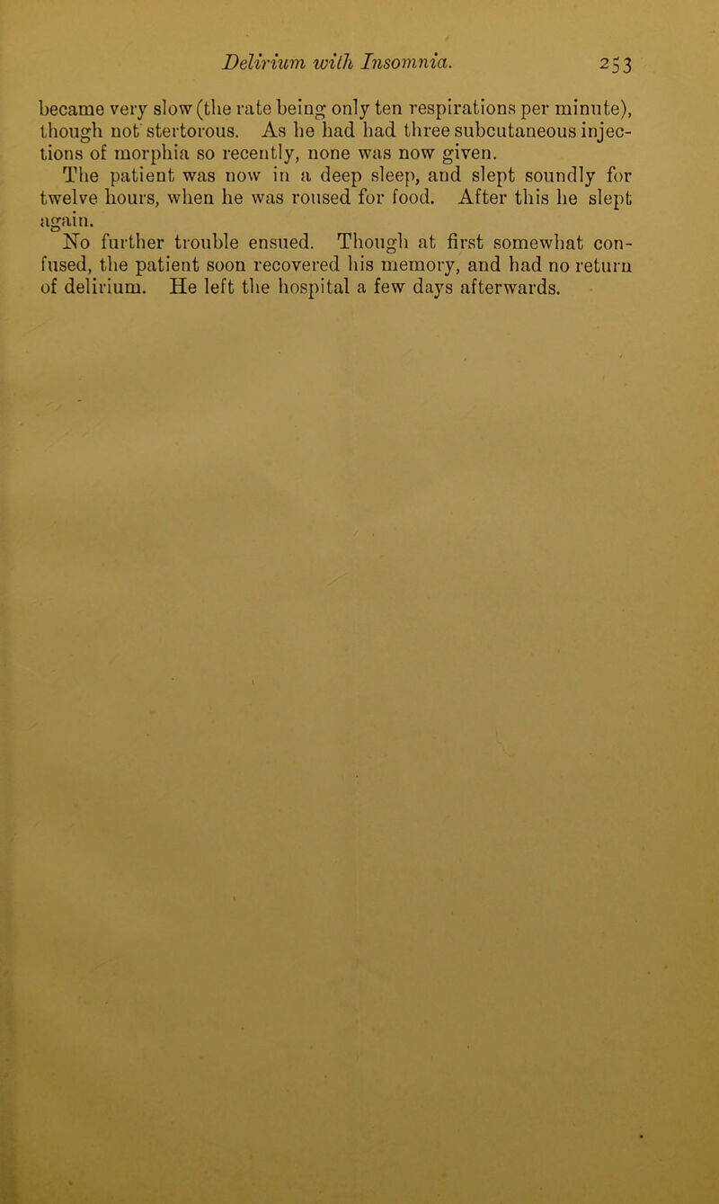 became very slow (the rate being only ten respirations per minute), though not stertorous. As he had had three subcutaneous injec- tions of morphia so recently, none was now given. The patient was now in a deep sleep, and slept soundly for twelve hours, when he was roused for food. After this he slept again. No further trouble ensued. Though at first somewhat con- fused, the patient soon recovered his memory, and had no return of delirium. He left the hospital a few days afterwards.