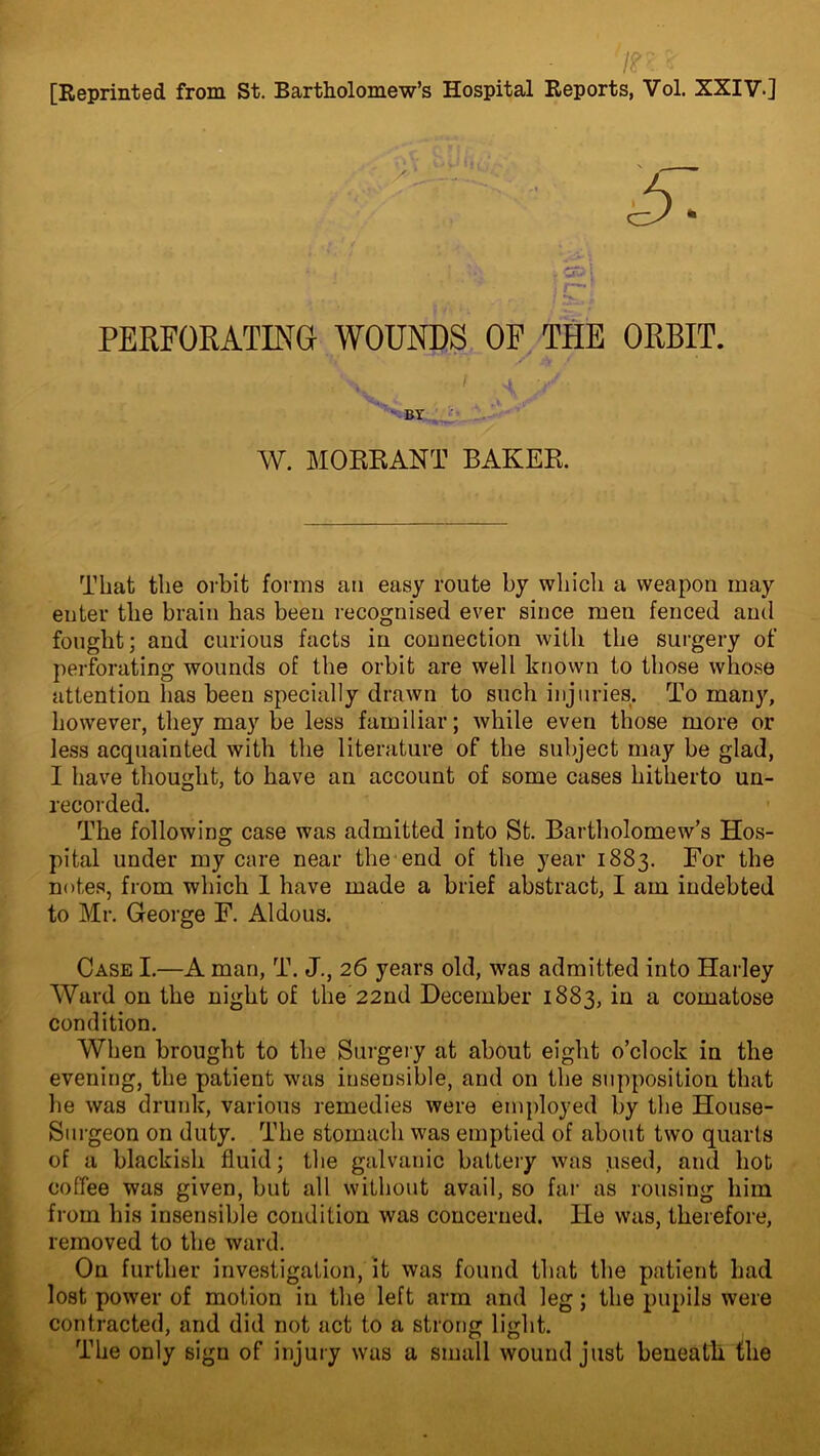 7?n [Reprinted from St. Bartholomew’s Hospital Reports, Vol. XXIV] PERFORATING WOUNDS OF THE ORBIT. . ' I j ■/ • BY W. MORRANT BAKER. That the orbit forms an easy route by which a weapon may enter the brain has been recognised ever since men fenced and fought; and curious facts in connection with the surgery of perforating wounds of the orbit are well known to those whose attention has been specially drawn to such injuries. To many, however, they may be less familiar; while even those more or less acquainted with the literature of the subject may be glad, I have thought, to have an account of some cases hitherto un- recorded. The following case was admitted into St. Bartholomew’s Hos- pital under my care near the end of the year 1883. For the notes, from which 1 have made a brief abstract, I am indebted to Mr. George F. Aldous. Case I.—A man, T. J., 26 years old, was admitted into Harley Ward on the night of the’22nd December 1883, in a comatose condition. When brought to the Surgery at about eight o’clock in the evening, the patient was insensible, and on the supposition that he was drunk, various remedies were employed by the House- Surgeon on duty. The stomach was emptied of about two quarts of a blackish fluid; the galvanic battery was used, and hot coffee was given, but all without avail, so far as rousing him from his insensible condition was concerned. He was, therefore, removed to the ward. On further investigation, it was found that the patient had 1 ost power of motion in the left arm and leg; the pupils were contracted, and did not act to a strong light. The only sign of injury was a small wound just beneath the