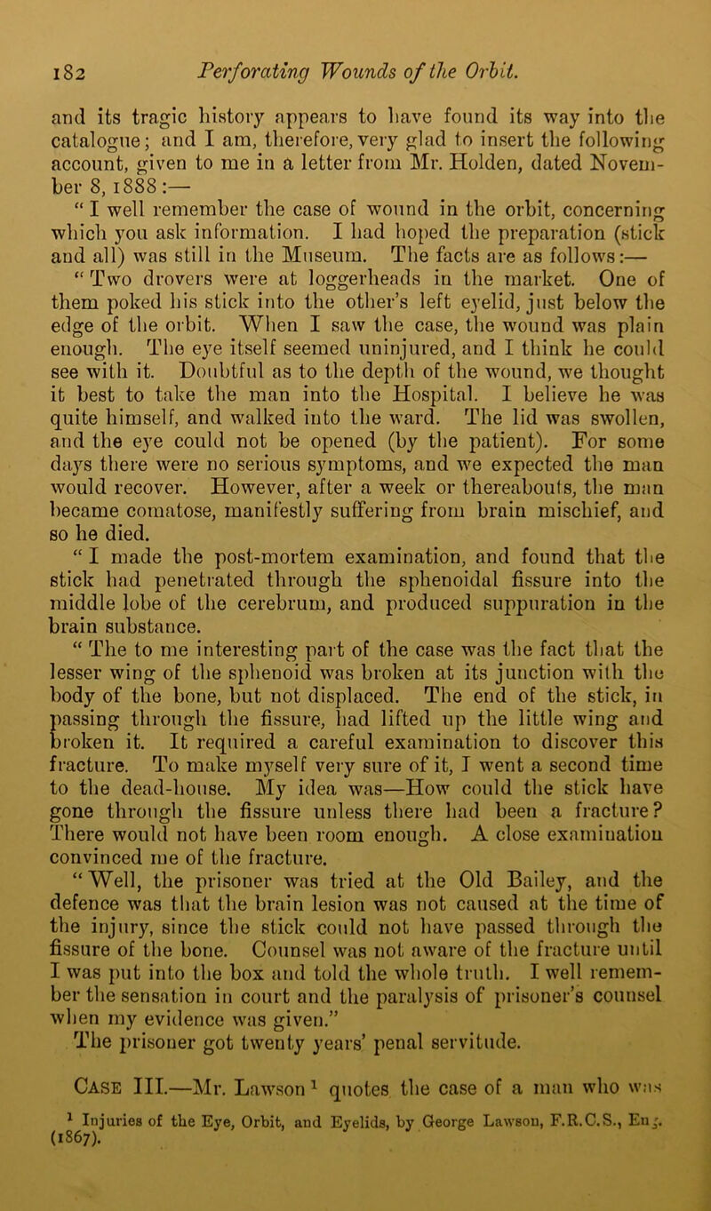 and its tragic history appears to have found its way into the catalogue; and I am, therefore,very glad to insert the following account, given to me in a letter from Mr. Holden, dated Novem- ber 8, 1888:— “ I well remember the case of wound in the orbit, concerning J o which you ask information. I had hoped the preparation (stick and all) was still in the Museum. The facts are as follows:— “ Two drovers were at loggerheads in the market. One of them poked his stick into the other’s left eyelid, just below the edge of the orbit. When I saw the case, the wound was plain enough. The eye itself seemed uninjured, and I think he could see with it. Doubtful as to the depth of the wound, wfe thought it best to take the man into the Hospital. I believe he was quite himself, and walked into the ward. The lid was swollen, and the eye could not be opened (by the patient). For some days there were no serious symptoms, and we expected the man would recover. However, after a week or thereabouts, the man became comatose, manifestly suffering from brain mischief, and so he died. “ I made the post-mortem examination, and found that the stick had penetrated through the sphenoidal fissure into the middle lobe of the cerebrum, and produced suppuration in the brain substance. “ The to me interesting part of the case was the fact that the lesser wing of the sphenoid was broken at its junction with the body of the bone, but not displaced. The end of the stick, in passing through the fissure, had lifted up the little wing and broken it. It required a careful examination to discover this fracture. To make myself very sure of it, I went a second time to the dead-house. My idea was—How could the stick have gone through the fissure unless there had been a fracture ? There would not have been room enough. A close examination convinced me of the fracture. “Well, the prisoner was tried at the Old Bailey, and the defence was that the brain lesion was not caused at the time of the injury, since the stick could not have passed through the fissure of the bone. Counsel was not aware of the fracture until I was put into the box and told the whole truth. I well remem- ber the sensation in court and the paralysis of prisoner’s counsel when my evidence was given.” The prisoner got twenty years’ penal servitude. Case III.—Mr. Lawson 1 quotes the case of a man who was 1 Injuries of the Eye, Orbit, and Eyelids, by George Lawsou, F.R.C.S., Enj. (1867).