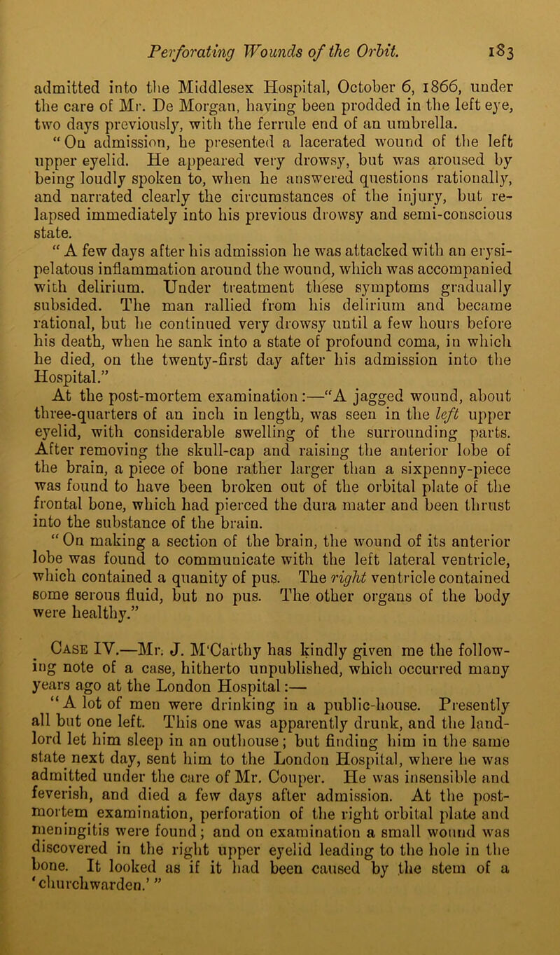 admitted into the Middlesex Hospital, October 6, 1866, under the care of Mr. De Morgan, having been prodded in the left eye, two days previously, with the ferrule end of an umbrella. “ On admission, he presented a lacerated wound of the left upper eyelid. He appeared very drowsy, but was aroused by being loudly spoken to, when he answered questions rationally, and narrated clearly the circumstances of the injury, but re- lapsed immediately into his previous drowsy and semi-conscious state. “ A few days after his admission he was attacked with an erysi- pelatous inflammation around the wound, which was accompanied with delirium. Under treatment these symptoms gradually subsided. The man rallied from his delirium and became rational, but he continued very drowsy until a few hours before his death, when he sank into a state of profound coma, in which he died, on the twenty-first day after his admission into the Hospital.” At the post-mortem examination:—“A jagged wound, about three-quarters of an inch in length, was seen in the left upper eyelid, with considerable swelling of the surrounding parts. After removing the skull-cap and raising the anterior lobe of the brain, a piece of bone rather larger than a sixpenny-piece was found to have been broken out of the orbital plate of the frontal bone, which had pierced the dura mater and been thrust into the substance of the brain. “On making a section of the brain, the wound of its anterior lobe was found to commuuicate with the left lateral ventricle, which contained a quanity of pus. The right ventricle contained some serous fluid, but no pus. The other organs of the body were healthy.” Case IV.—Mr. J. M'Carthy has kindly given me the follow- ing note of a case, hitherto unpublished, which occurred many years ago at the London Hospital:— “A lot of men were drinking in a public-house. Presently all but one left. This one was apparently drunk, and the land- lord let him sleep in an outhouse; but finding him in the same state next day, sent him to the London Hospital, where he was admitted under the care of Mr. Couper. He was insensible and feverish, and died a few days after admission. At the post- mortem examination, perforation of the right orbital plate and meningitis were found; and on examination a small wound was discovered in the right upper eyelid leading to the hole in tbe bone. It looked as if it had been caused by the stem of a ‘churchwarden.’ ”