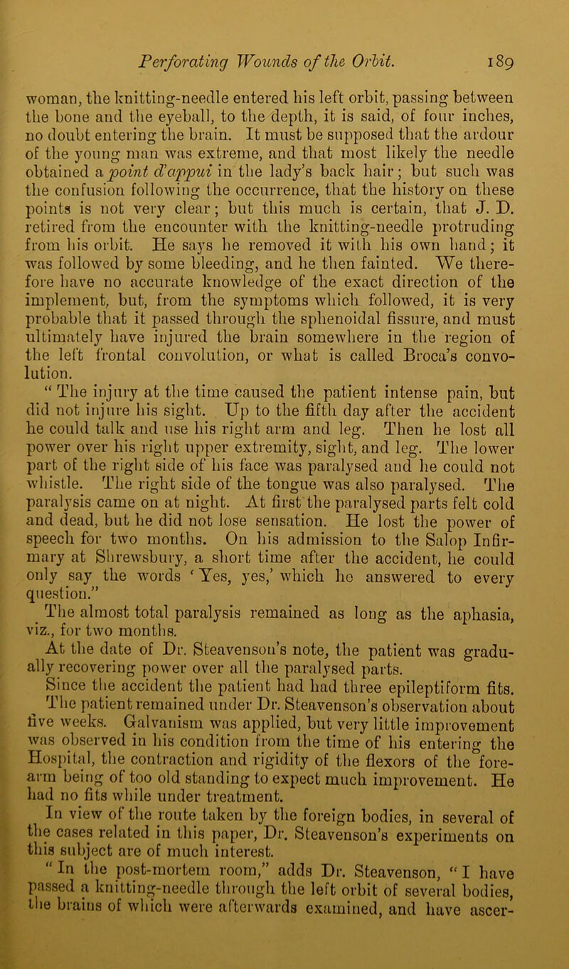 woman, the knitting-needle entered his left orbit, passing between the bone and the eyeball, to the depth, it is said, of four inches, no doubt entering the brain. It must be supposed that the ardour of the young man was extreme, and that most likely the needle obtained a point d’appui in the lady’s back hair; but such was the confusion following the occurrence, that the history on these points is not very clear; but this much is certain, that J. D. retired from the encounter with the knitting-needle protruding from his orbit. He says he removed it with his own hand; it was followed by some bleeding, and he then fainted. We there- fore have no accurate knowledge of the exact direction of the implement, but, from the symptoms which followed, it is very probable that it passed through the sphenoidal fissure, and must ultimately have injured the brain somewhere in the region of the left frontal convolution, or what is called Broca’s convo- lution. “ The injury at the time caused the patient intense pain, but did not injure his sight. Up to the fifth day after the accident he could talk and use his right arm and leg. Then he lost all power over his right upper extremity, sight, and leg. The lower part of the right side of his face was paralysed and he could not whistle. The right side of the tongue was also paralysed. The paralysis came on at night. At first the paralysed parts felt cold and dead, but he did not lose sensation. He lost the power of speech for two months. On his admission to the Salop Infir- mary at Shrewsbury, a short time after the accident, he could only say the words ' Yes, yes,’ which I10 answered to every question.” . The almost total paralysis remained as long as the aphasia, viz., for two months. At the date of Dr. Steavenson’s note, the patient was gradu- ally recovering power over all the paralysed parts. Since the accident the patient had had three epileptiform fits. The patient remained under Dr. Steavenson’s observation about five weeks. Galvanism was applied, but very little improvement was observed in his condition from the time of his entering the Hospital, the contraction and rigidity of the flexors of the°fore- arm being of too old standing to expect much improvement. He had no fits while under treatment. In view of the route taken by the foreign bodies, in several of the cases related in this paper, Dr. Steavenson’s experiments on this subject are of much interest. “Iri the post-mortem room,” adds Dr. Steavenson, “ I have passed a knitting-needle through the left orbit of several bodies, the brains of which were afterwards examined, and have ascer-