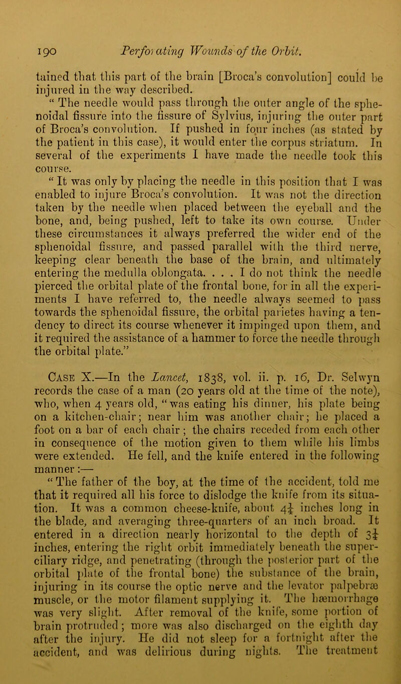 tained that this part of the brain [Broca’s convolution] could be injured in the way described. “ The needle would pass through the outer angle of the sphe- noidal fissure into the fissure of Sylvius, injuring the outer part of Broca’s convolution. If pushed in four inches (as stated by the patient in this case), it would enter the corpus striatum. In several of the experiments I have made the needle took this course. “ It was only by placing the needle in this position that I was enabled to injure Broca’s convolution. It was not the direction taken by the needle when placed between the eyeball and the bone, and, being pushed, left to take its own course. Under these circumstances it always preferred the wider end of the sphenoidal fissure, and passed parallel with the third nerve, keeping clear beneath the base of the brain, and ultimately entering the medulla oblongata. ... I do not think the needle pierced the orbital plate of the frontal bone, for in all the experi- ments I have referred to, the needle always seemed to pass towards the sphenoidal fissure, the orbital parietes having a ten- dency to direct its course whenever it impinged upon them, and it required the assistance of a hammer to force the needle through the orbital plate.” Case X.—In the Lancet, 1838, vol. ii. p. 16, Dr. Selwyn records the case of a man (20 years old at the time of the note), who, when 4 years old, “was eating his dinner, his plate being on a kitchen-chair; near him was another chair; he placed a foot on a bar of each chair ; the chairs receded from each other in consequence of the motion given to them while his limbs were extended. He fell, and the knife entered in the following manner:— “The father of the boy, at the time of the accident, told me that it required all his force to dislodge the knife from its situa- tion. It was a common cheese-knife, about 4^ inches long in the blade, and averaging three-quarters of an inch broad. It entered in a direction nearly horizontal to the depth of 3^ inches, entering the right orbit immediately beneath the super- ciliary ridge, and penetrating (through the posterior part of the orbital plate of the frontal bone) the substance of the brain, injuring in its course the optic nerve and the levator palpebrse muscle, or the motor filament supplying it. The hemorrhage was very slight. After removal of the knife, some portion of brain protruded ; more was also discharged on the eighth day after the injury. He did not sleep for a fortnight after the accident, and was delirious during nights. The treatment