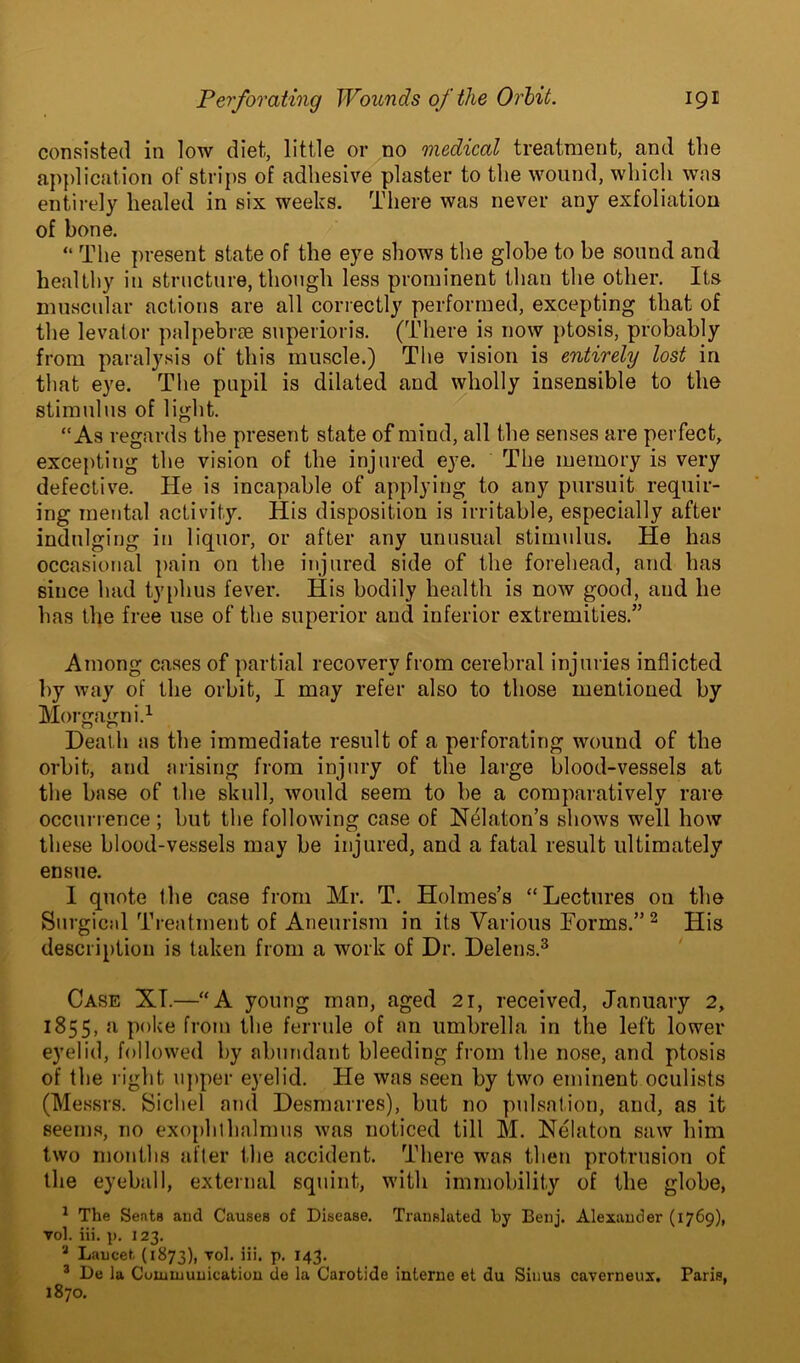 consisted in low diet, little or no medical treatment, and the application of strips of adhesive plaster to the wound, which was entirely healed in six weeks. There was never any exfoliation of bone. “ The present state of the eye shows the globe to be sound and healthy in structure, though less prominent than the other. Its muscular actions are all correctly performed, excepting that of the levator palpebrse superioris. (There is now ptosis, probably from paralysis of this muscle.) The vision is entirely lost in that eye. The pupil is dilated and wholly insensible to the stimulus of light. “As regards the present state of mind, all the senses are perfect, excepting the vision of the injured eye. The memory is very defective. He is incapable of applying to any pursuit requir- ing mental activity. His disposition is irritable, especially after indulging in liquor, or after any unusual stimulus. He has occasional pain on the injured side of the forehead, and has since had typhus fever. His bodily health is now good, and he has the free use of the superior and inferior extremities.” Among cases of partial recovery from cerebral injuries inflicted by way of the orbit, I may refer also to those mentioned by Morgagni.1 Death as the immediate result of a perforating wound of the orbit, and arising from injury of the large blood-vessels at the base of the skull, would seem to be a comparatively rare occurrence; but the following case of Nelaton’s shows well how these blood-vessels may be injured, and a fatal result ultimately ensue. I quote the case from Mr. T. Holmes’s “Lectures on the Surgical Treatment of Aneurism in its Various Forms.” 2 His description is taken from a work of Dr. Delens.3 Case XT.—“A young man, aged 21, received, January 2, 1855, a poke from the ferrule of an umbrella in the left lower eyelid, followed by abundant bleeding from the nose, and ptosis of the l ight upper eyelid. He was seen by two eminent oculists (Messrs. Sichel and Desmarres), but no pulsation, and, as it seems, no exophlhalmus was noticed till M. Nelaton saw him two months after the accident. There was then protrusion of the eyeball, external squint, with immobility of the globe, 1 The Seats and Causes of Disease. Translated by Benj. Alexander (1769), vol. iii. p. 123. 3 Laucet. (1873), vol. iii. p. 143. 3 De la Communication de la Carotide interne et du Sinus caverneux. Paris, 1870.