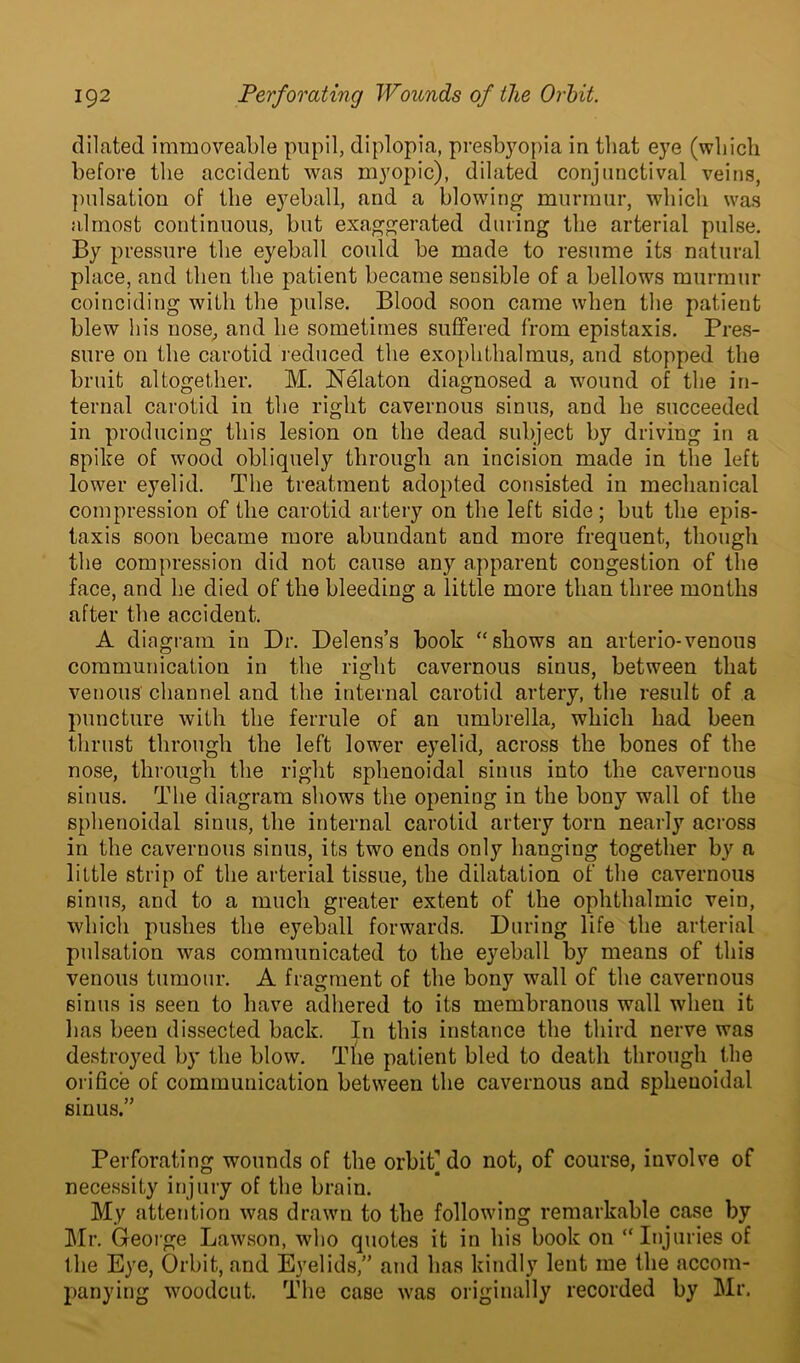 dilated immoveable pupil, diplopia, presbyopia in that eye (which before the accident was myopic), dilated conjunctival veins, pulsation of the eyeball, and a blowing murmur, which was almost continuous, but exaggerated during the arterial pulse. By pressure the eyeball could be made to resume its natural place, and then the patient became sensible of a bellows murmur coinciding with the pulse. Blood soon came when the patient blew his nose, and he sometimes suffered from epistaxis. Pres- sure on the carotid reduced the exophthalmus, and stopped the bruit altogether. M. Nelaton diagnosed a wound of the in- ternal carotid in the right cavernous sinus, and he succeeded in producing this lesion on the dead subject by driving in a spike of wood obliquely through an incision made in the left lower eyelid. The treatment adopted consisted in mechanical compression of the carotid artery on the left side; but the epis- taxis soon became more abundant and more frequent, though the compression did not cause any apparent congestion of the face, and he died of the bleeding a little more than three months after the accident. A diagram in Dr. Delens’s book “shows an arterio-venous communication in the right cavernous sinus, between that venous channel and the internal carotid artery, the result of a puncture with the ferrule of an umbrella, which had been thrust through the left lower eyelid, across the bones of the nose, through the right sphenoidal sinus into the cavernous sinus. The diagram shows the opening in the bony wall of the sphenoidal sinus, the internal carotid artery torn nearly across in the cavernous sinus, its two ends only hanging together by a little strip of the arterial tissue, the dilatation of the cavernous sinus, and to a much greater extent of the ophthalmic vein, which pushes the eyeball forwards. During life the arterial pulsation was communicated to the eyeball by means of this venous tumour. A fragment of the bony wall of the cavernous sinus is seen to have adhered to its membranous wall when it has been dissected back. In this instance the third nerve was destroyed by the blow. The patient bled to death through the orifice of communication between the cavernous and sphenoidal sinus.” Perforating wounds of the orbit] do not, of course, involve of necessity injury of the brain. My attention was drawn to the following remarkable case by Mr. George Lawson, who quotes it in his book on “Injuries of the Eye, Orbit, and Eyelids,” and has kindly lent me the accom- panying woodcut. The case was originally recorded by Mr.