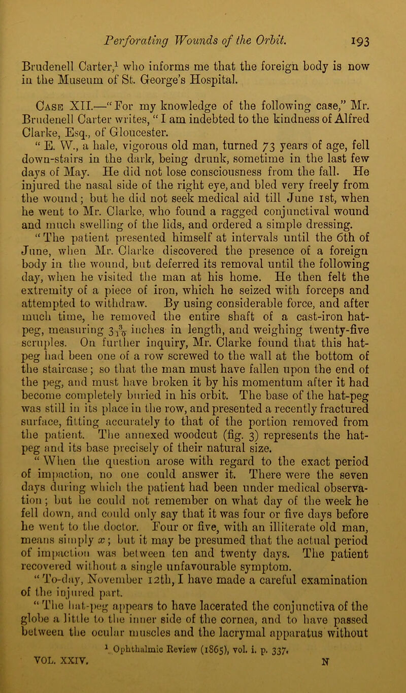 Brndenell Carter,1 who informs me that the foreign body is now in the Museum of St. George’s Hospital. Cask XII.—“For my knowledge of the following case,” Mr. Brndenell Carter writes, “ I am indebted to the kindness of Alfred Clarke, Esq., of Gloucester. “ E. W., a hale, vigorous old man, turned 73 years of age, fell down-stairs in the dark, being drunk, sometime in the last few days of May. He did not lose consciousness from the fall. He injured the nasal side of the right eye, and bled very freely from the wound; but he did not seek medical aid till June 1st, when he went to Mr. Clarke, who found a ragged conjunctival wound and much swelling of the lids, and ordered a simple dressing. “The patient presented himself at intervals until the 6th of June, when Mr. Clarke discovered the presence of a foreign body in the wound, but deferred its removal until the following day, when he visited the man at his home. He then felt the extremity of a piece of iron, which he seized with forceps and attempted to withdraw. By using considerable force, and after much time, he removed the entire shaft of a cast-iron hat- peg, measuring 3^ inches in length, and weighing twenty-five scruples. On further inquiry, Mr. Clarke found that this hat- peg had been one of a row screwed to the wall at the bottom of the staircase; so that the man must have fallen upon the end of the peg, and must have broken it by his momentum after it had become completely buried in his orbit. The base of the hat-peg was still in its place in the row, and presented a recently fractured surface, fitting accurately to that of the portion removed from the patient. The annexed woodcut (fig. 3) represents the hat- peg and its base precisely of their natural size. “ When the question arose with regard to the exact period of impaction, no one could answer it. There were the seven days during which the patient had been under medical observa- tion ; but he could not remember on what day of the week he fell down, and could only say that it was four or five days before he went to the doctor. Four or five, with an illiterate old man, means simply x\ but it may be presumed that the actual period of impaction was between ten and twenty days. The patient recovered without a single unfavourable symptom. “ To-day, November 12th, I have made a careful examination of the injured part. “ The hat-peg appears to have lacerated the conjunctiva of the globe a little to the inner side of the cornea, and to have passed between the ocular muscles and the lacrymal apparatus without 1 Ophthalmic Review (1865), vol. i. p. 337, VOL. XXIV. N