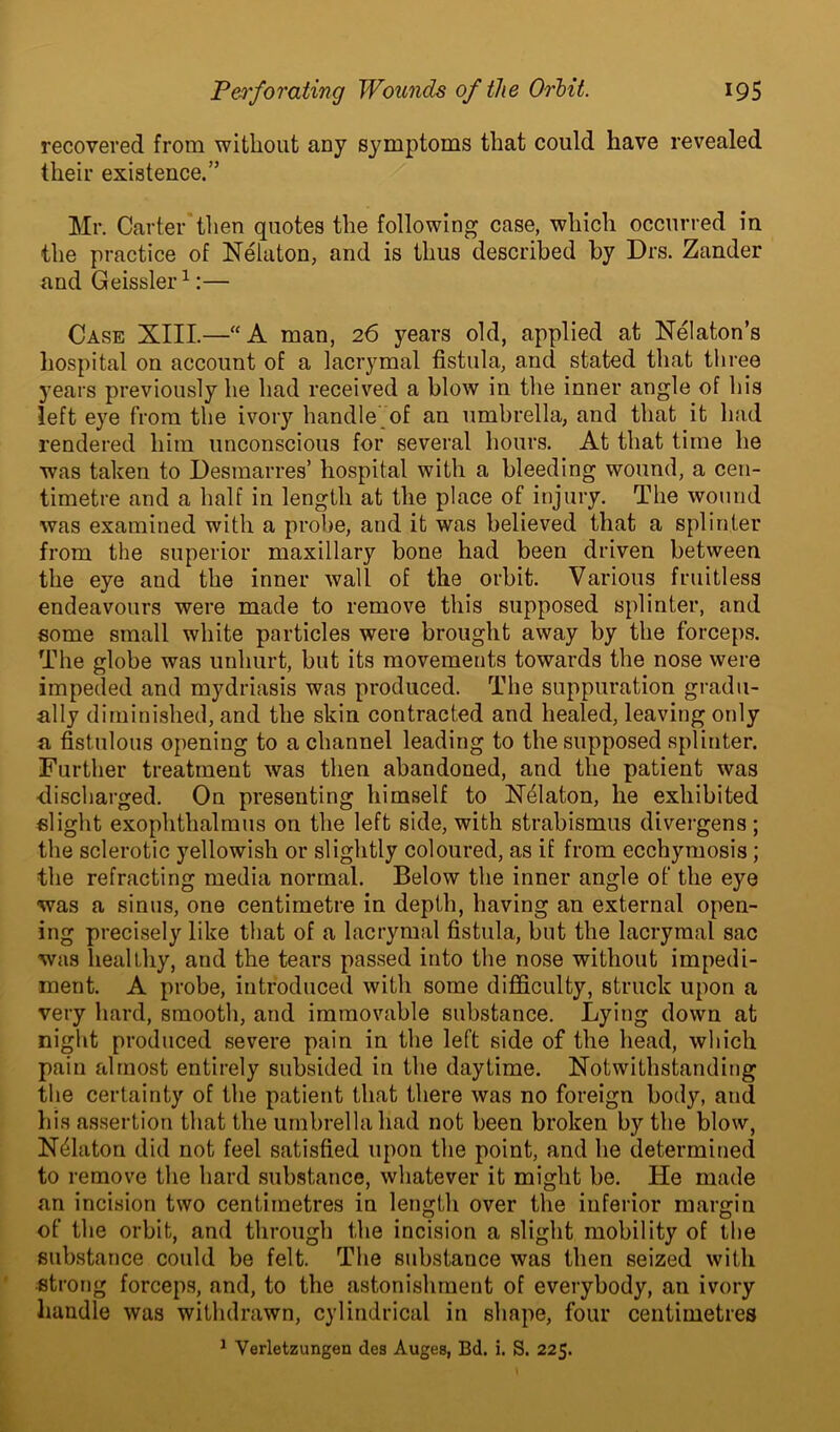 recovered from without any symptoms that could have revealed their existence.” Mr. Carter then quotes the following case, which occurred in the practice of Nekton, and is thus described by Drs. Zander and Geissler1:— Case XIII.—“A man, 26 years old, applied at Nekton’s hospital on account of a lacrymal fistula, and stated that three years previously he had received a blow in the inner angle of his left eye from the ivory handle of an umbrella, and that it had rendered him unconscious for several hours. At that time he was taken to Desmarres’ hospital with a bleeding wound, a cen- timetre and a half in length at the place of injury. The wound was examined with a probe, and it was believed that a splinter from the superior maxillary bone had been driven between the eye and the inner wall of the orbit. Various fruitless endeavours were made to remove this supposed splinter, and some small white particles were brought away by the forceps. The globe was unhurt, but its movements towards the nose were impeded and mydriasis was produced. The suppuration gradu- ally diminished, and the skin contracted and healed, leaving only a fistulous opening to a channel leading to the supposed splinter. Further treatment was then abandoned, and the patient was discharged. On presenting himself to Nelaton, he exhibited slight exophthalmos on the left side, with strabismus divergens ; the sclerotic yellowish or slightly coloured, as if from ecchymosis; the refracting media normal. Below the inner angle of the eye was a sinus, one centimetre in depth, having an external open- ing precisely like that of a lacrymal fistula, but the lacrymal sac was healthy, and the tears passed into the nose without impedi- ment. A probe, introduced with some difficulty, struck upon a very hard, smooth, and immovable substance. Lying down at night produced severe pain in the left side of the head, which pain almost entirely subsided in the daytime. Notwithstanding the certainty of the patient that there was no foreign body, and his assertion that the umbrella had not been broken by the blow, Nekton did not feel satisfied upon the point, and he determined to remove the hard substance, whatever it might be. lie made an incision two centimetres in length over the inferior margin of the orbit, and through the incision a slight mobility of the substance could be felt. The substance was then seized with strong forceps, and, to the astonishment of everybody, an ivory handle was withdrawn, cylindrical in shape, four centimetres 1 Verletzungen des Auges, Bd. i. S. 225.