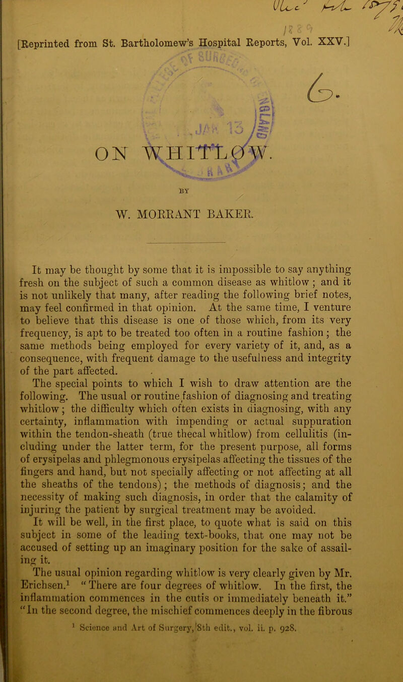 t'Ll, c [Reprinted from St. Bartholomew’s Hospital Reports, Vol. XXV.] It may be thought by some that it is impossible to say anything fresh on the subject of such a common disease as whitlow ; and it is not unlikely that many, after reading the following brief notes, may feel confirmed in that opinion. At the same time, I venture to believe that this disease is one of those which, from its very frequency, is apt to be treated too often in a routine fashion ; the same methods being employed for every variety of it, and, as a consequence, with frequent damage to the usefulness and integrity of the part affected. The special points to which I wish to draw attention are the following. The usual or routine fashion of diagnosing and treating whitlow; the difficulty which often exists in diagnosing, with any certainty, inflammation with impending or actual suppuration within the tendon-sheath (true thecal whitlow) from cellulitis (in- cluding under the latter term, for the present purpose, all forms of erysipelas and phlegmonous erysipelas affecting the tissues of the fingers and hand, but not specially affecting or not affecting at all the sheaths of the tendons); the methods of diagnosis; and the necessity of making such diagnosis, in order that the calamity of injuring the patient by surgical treatment may be avoided. It will be well, in the first place, to quote what is said on this subject in some of the leading text-books, that one may not be accused of setting up an imaginary position for the sake of assail- ing it. The usual opinion regarding whitlow is very clearly given by Mr. Erichsen.1 “There are four degrees of whitlow. In the first, the inflammation commences in the cutis or immediately beneath it.” “In the second degree, the mischief commences deeply in the fibrous \ : ■ ^ jt£} ON WHlTLO'W. BY W. MORE ANT BAKER.