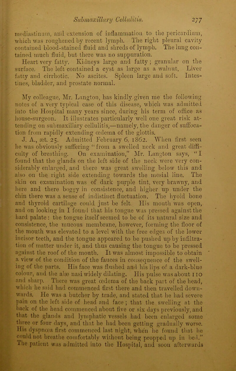 mediastinum, and extension of inflammation to the pericardium, which was roughened by recent lymph. The right pleural cavity contained blood-stained fluid and shreds of lymph. The lung con- tained much fluid, but there was no suppuration. Heart very fatty. Kidneys large and fatty; granular on the surface. The left contained a cyst as large as a walnut. Liver fatty and cirrhotic. No ascites. Spleen large and soft. Intes- tines, bladder, and prostate normal. My colleague, Mr. Langton, has kindly given me the following notes of a very typical case of this disease, which was admitted into the Hospital many years since, during his term of office as house-surgeon. It illustrates particularly well one great risk at- tending on submaxillary cellulitis,—namely, the danger of suffoca- tion from rapidly extending cedema of the glottis. J. A., aet. 25. Admitted February 6, 1862. When first seen he was obviously suffering “ from a swelled neck and great diffi- culty of breathing. On examination,” Mr. Langton says, “I found that the glands on the left side of the neck were very con- siderably enlarged, and there was great swelling below this and also on the right side extending towards the mesial line. The skin on examination was of dark purple tint, very brawny, and here and there boggy in consistence, and higher up under the chin there was a sense of indistinct fluctuation. The hyoid bone and thyroid cartilage could just be felt. His mouth was open, and on looking in I found that his tongue was pressed against the hard palate: the tongue itself seemed to be of its natural size and consistence, the mucous membrane, however, forming the floor of the mouth was elevated to a level with the free edges of the lower incisor teeth, and the tongue appeared to be pushed up by infiltra- tion of matter under it, and thus causing the tongue to be pressed against the roof of the mouth. It was almost impossible to obtain a view of the condition of the fauces in consequence of the swell- ing of the parts. His face was flushed and his lips of a dark-blue colour, and the aim nasi widely dilating. His pulse was about 110 and sharp. There was great ccdema of the back part of the head, which he said had commenced first there and then travelled down- wards. He was a butcher by trade, and stated that he had severe pain on the left side of head and face ; that the swelling at the back of the head commenced about five or six days previously, and that the glands and lymphatic vessels had been enlarged some three or four days, and that he had been getting gradually worse. His dyspnoea first commenced last night, when he found that he could not breathe comfortably without being propped up in bed.” I he patient was admitted into the Hospital, and soon afterwards