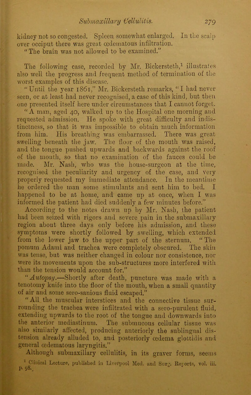 % Submaxillary Cellulitis. 279 kidney not so congested. Spleen somewhat enlarged. In the scalp over occiput there was great oedematous infiltration. “ The brain was not allowed to be examined.” The following case, recorded by Mr. Bickersteth,1 illustrates also well the progress and frequent method of termination of the worst examples of this disease. “Until the year 1861,” Mr. Bickersteth remarks, “I had never seen, or at least had never recognised, a case of this kind, but then one presented itself here under circumstances that I cannot forget. “A man, aged 40, walked up to the Hospital one morning and requested admission. He spoke with great difficulty and indis- tinctness, so that it was impossible to obtain much information from him. His breathing was embarrassed. There was great swelling beneath the jaw. The floor of the mouth was raised, and the tongue pushed upwards and backwards against the roof of the mouth, so that no examination of the fauces could be made. Mr. Nash, who was the house-surgeon at the time, recognised the peculiarity aud urgency of the case, and very properly requested my immediate attendance. In the meantime he ordered the man some stimulants and sent him to bed. I informed the patient had died suddenly a few minutes before.” According to the notes drawn up by Mr. Nash, the patient had been seized with rigors and severe pain in the submaxillary region about three days only before his admission, and these symptoms were shortly followed by swelling, which extended from the lower jaw to the upper part of the sternum. “ The pomum Adami and trachea were completely obscured. The skin was tense, but was neither changed in colour nor consistence, nor were its movements upon the sub-structures more interfered with than the tension would account for.” “Autopsy.—Shortly after death, puncture w7as made with a tenotomy knife into the floor of the mouth, when a small quantity of air and some sero-sanious fluid escaped.” “All the muscular interstices and the connective tissue sur- rounding the trachea were infiltrated with a sero-purulent fluid, extending upwards to the root of the tongue and downwards into the anterior mediastinum. The submucous cellular tissue was also similarly affected, producing anteriorly the sublingual dis- tension already alluded to, and posteriorly oedema glottidis and general oedematous laryngitis.” Although submaxillary cellulitis, in its graver forms, seems 1 Clinical Lecture, published in Liverpool Med. aud SurRerorts, vol. iii.