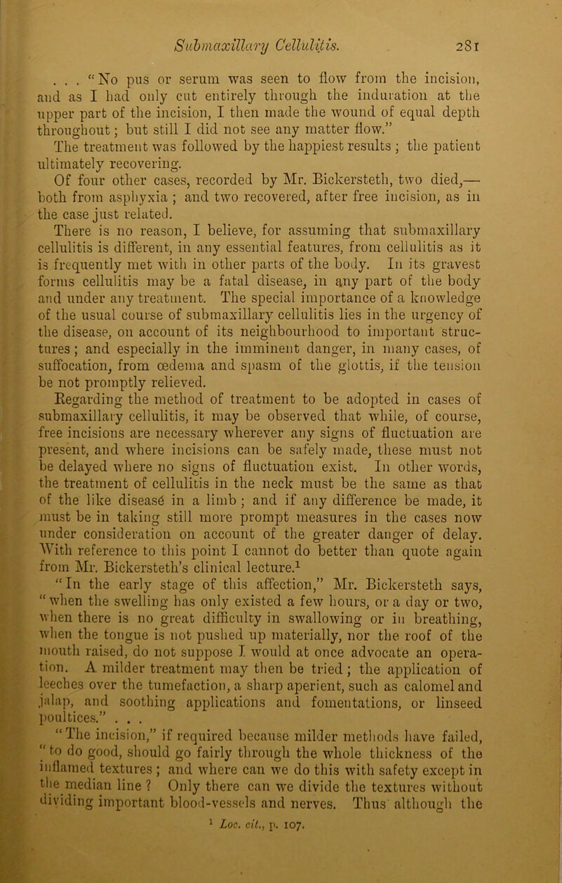 ... “No pus or serum was seen to flow from the incision, and as I had only cut entirely through the induration at the upper part of the incision, I then made the wound of equal depth throughout; but still I did not see any matter flow.” The treatment was followed by the happiest results ; the patient ultimately recovering. Of four other cases, recorded by Mr. Bickersteth, two died,— both from asphyxia ; and two recovered, after free incision, as in the case just related. There is no reason, I believe, for assuming that submaxillary cellulitis is different, in any essential features, from cellulitis as it is frequently met with in other parts of the body. In its gravest forms cellulitis may be a fatal disease, in any part of the body and under any treatment. The special importance of a knowledge of the usual course of submaxillary cellulitis lies in the urgency of the disease, on account of its neighbourhood to important struc- tures ; and especially in the imminent danger, in many cases, of suffocation, from oedema and spasm of the glottis, if the tension be not promptly relieved. Regarding the method of treatment to be adopted in cases of submaxillary cellulitis, it may be observed that while, of course, free incisions are necessary wherever any signs of fluctuation are present, and where incisions can be safely made, these must not be delayed where no signs of fluctuation exist. In other words, the treatment of cellulitis in the neck must be the same as that of the like diseas6 in a limb ; and if any difference be made, it must be in taking still more prompt measures in the cases now under consideration on account of the greater danger of delay. With reference to this point I cannot do better than quote again from Mr. Bickersteth’s clinical lecture.1 “In the early stage of this affection,” Mr. Bickersteth says, “when the swelling has only existed a few hours, ora day or two, when there is no great difficulty in swallowing or in breathing, when the tongue is not pushed up materially, nor the roof of the mouth raised, do not suppose I would at once advocate an opera- tion. A milder treatment may then be tried ; the application of leeches over the tumefaction, a sharp aperient, such as calomel and jalap, and soothing applications and fomentations, or linseed poultices.” . . . “The incision,” if required because milder methods have failed, “to do good, should go fairly through the whole thickness of the inflamed textures ; and where can we do this with safety except in the median line ? Only there can we divide the textures without dividing important blood-vessels and nerves. Thus' although the