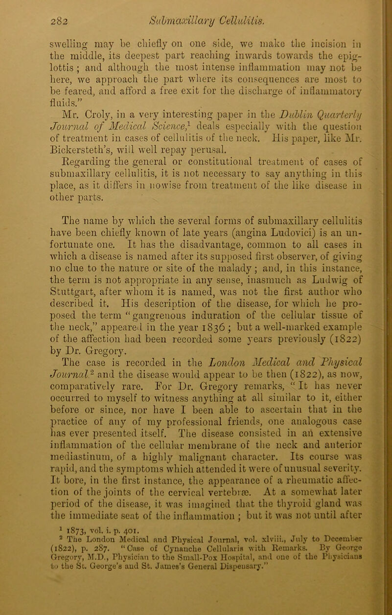 swelling may be chiefly on one side, we make the incision in the middle, its deepest part reaching inwards towards the epig- lottis ; and although the most intense inflammation may not be here, we approach the part where its consequences are most to be feared, and afford a free exit for the discharge of inflammatory fluids.” Mr. Croly, in a very interesting paper in the Dublin Quarterly Journal of Medical ScienceQ deals especially with the question of treatment in cases of cellulitis of the neck. His paper, like Mr. Bickersteth’s, will well repay perusal. Regarding the general or constitutional treatment of cases of submaxillary cellulitis, it is not necessary to say anything in this place, as it differs in nowise from treatment of the like disease in other parts. The name by which the several forms of snbmaxillary cellulitis have been chiefly known of late years (angina Ludovici) is an un- fortunate one. It has the disadvantage, common to all cases in which a disease is named after its supposed first observer, of giving no clue to the nature or site of the malady; and, in this instance, the term is not appropriate in any sense, inasmuch as Ludwig of Stuttgart, after whom it is named, was not the first author who described it. His description of the disease, for which he pro- posed the term “gangrenous induration of the cellular tissue of the neck,” appeared in the year 1836 ; but a well-marked example of the affection had been recorded some years previously (1822) by Dr. Gregory. The case is recorded in the London Medical and Physical Journal2 and the disease would appear to be then (1822), as now, comparatively rare. For Dr. Gregory remarks, “ It has never occurred to myself to witness anything at all similar to it, either before or since, nor have I been able to ascertain that in the practice of any of my professional friends, one analogous case has ever presented itself. The disease consisted in an extensive inflammation of the cellular membrane of the neck and anterior mediastinum, of a highly malignant character. Its course was rapid, and the symptoms which attended it were of unusual severity. It bore, in the first instance, the appearance of a rheumatic affec- tion of the joints of the cervical vertebrae. At a somewhat later period of the disease, it was imagined that the thyroid gland was the immediate seat of the inflammation ; but it was not until after 1 1873, vol. i. p. 401. 2 The London Medical and Physical Journal, vol. xlviii., July to December (1822), p. 287. “Case of Cynanclie Cellularis with Remarks. By George Gregory, M.D., Physician to the Small-Pox Hospital, and one of the Physicians to the St. George’s and St. James’s General Dispeusary.”
